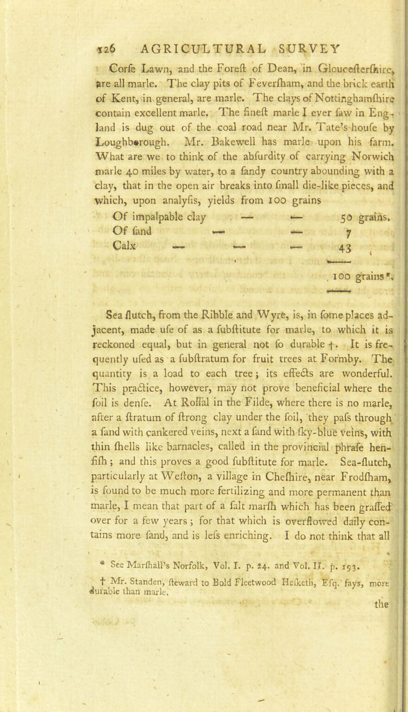 » Corfe Lawn, and the Foreft of Dean, in Gloucdlerftiire, tire all marie. The clay pits of Feverfham, and the brick earth of Kent, inx general, are marie. The clays of Nottinghamfliirc contain excellent marie. The hneft marie I ever faw in Eng-r land is dug out of the coal road near Mr. Tate’s houfe by Loughborough. Mr. Bakewell has marie upon his farm. What are we to think of the abfurdity of carrying Norwich marie 40 miles by water, to a fandy country abounding with a clay, that in the open air breaks into fmall die-like pieces, and which, upon analyfis, yields from lOO grains Of impalpable clay , — *— 50 grains, ' Of fand •— ~ 7 Calx — — _ 43 ^ , 100 grains*. Sea flutch, from the Ribble and Wyre, is, in fome places ad- jacent, made ufe of as a fubftitute for marie, to which it is reckoned equal, but in general not fo durable f. It is fre- quently ufed as a fubftratum for fruit trees at Fofmby. The quantity is a load to each tree; its effedls are wonderful. This prailice, however, may not prove beneficial where the foil is denfe. At RolTal in the Filde, where there is no marie, after a ftratum of ftrong clay under the foil, they pafs through a fand with cankered veins, next a fand with (ky-blue veins, with thin (hells like barnacles, called in the provincial phrafe hen- fi(h ; and this proves a good fubllitute for marie. Sea-Hutch, particularly at Wellon, a village in Chelhire, near Frodfham, is found to be much more fertilizing and more permanent than marie, I mean that part of a fait marfh which has been gralTed’ over for a few years ; for that which is overflowed daily con- tains more fand, and is lefs enriching. I do not think that all ' % * See Marfhall’s Norfolk, Vol. I. p. 24. and Vol. II. f. 193. t Mr. Standen, fteward to Bold Fleetwood Hetketli, Efq.'feys, more durable than marie.