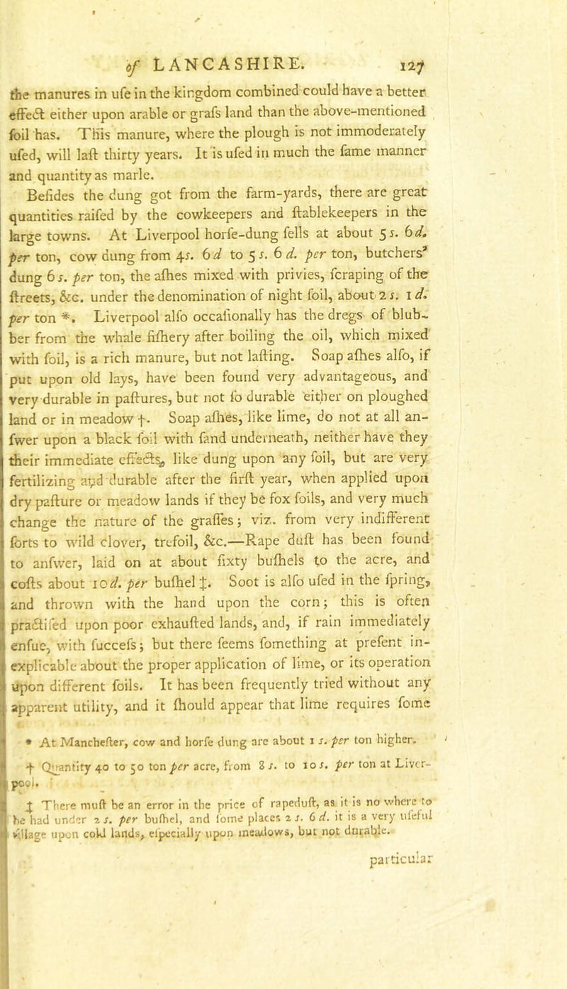 the manures in ufe in the kingdom combined could have a better efFedl either upon arable or grafs land than the above-mentioned foil has. This manure, where the plough is not immoderately ufed, will laft thirty years. It'isufed in much the fame manner and quantity as marie. Befides the dung got from the farm-yards, there are great quantities raifed by the cowkeepers and ftablekeepers in the large towns. At Liverpool horfe-dung fells at about ^s. bd, per ton, cow dung from 4^. bd to ^s. b d. per ton, butchers* dung bs. per ton, the afhes mixed with privies, fcraping of the ftreets, &G. under the denomination of night foil, about 2 r. id. per ton *. Liverpool alio occafionally has the dregs of blub~ ber from the whale fifriery after boiling the oil, which mixed with foil, is a rich manure, but not lafting. Soap afhes alfo, if put upon old lays, have been found very advantageous, and very durable in paftures, but not fo durable either on ploughed land or in meadow f. Soap afhes, like lime, do not at all an- fwer upon a black foil with fand underneath, neither have they their immediate cfFecSt^ like dung upon any foil, but are very fertilizing apd durable after the firft year, when applied upon dry pafture or meadow lands if they be fox foils, and very much change the nature of the grafles; viz. from very indifferent forts to wild clover, trefoil, &c.—Rape duff has been found to anfwer, laid on at about fixty bufhels to the acre, and cofts about I Or/, per bulhel J. Soot is alfo ufed in the fpring, and thrown with the hand upon the corn; this is often pradtiled upon poor exhaufted lands, and, if rain immediately enfue, v;ith fuccefs; but there feems fomething at prefent in- explicable about the proper application of lime, or its operation upon different foils. It has been frequently tried without any apparent utility, and it fhould appear that lime requires fomc • At Manchefter, cow and horfe dung are about i s. per ton higher- 4 Quantity 40 to 50 ton per acre, from S s. to 10 r. per ton at Liver- pool. There mud be an error in the price of rapeduft, as it is no where to he had under 7. s. per bufhel, and Ibme places is. G d. it is a very nl'etui ' village upon cold lands, eipccially upon meadows, but not durable. particular