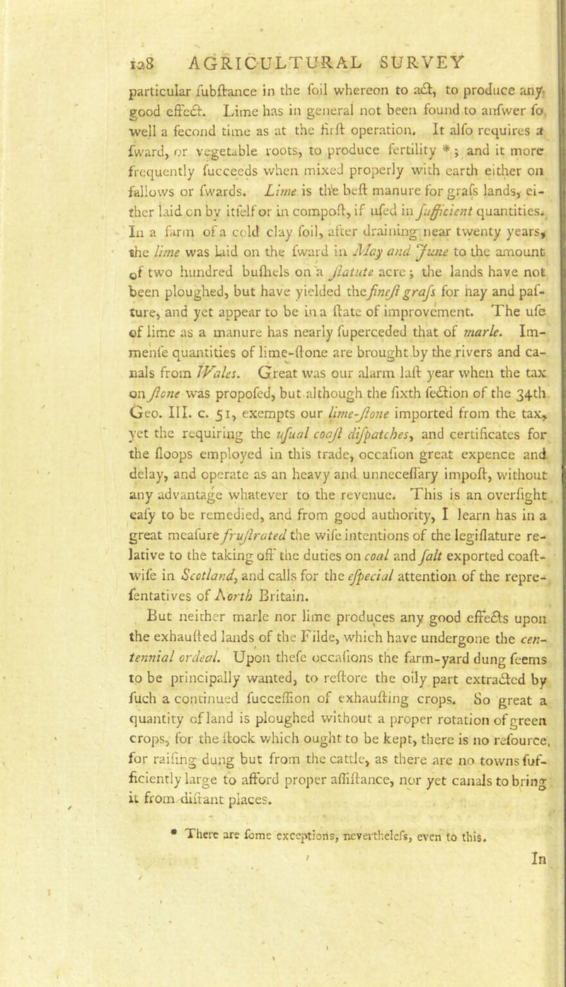 particular fubftaiice in the foil whereon to to produce any, good cffcdf. Lime has in general not been found to anfwer fo, well a fecond time as at the Hrft operation. It alfo requires a fward, or vegetable roots, to produce fertility *; and it more frequently fuccceds when mixed properly with earth either on fallows or fwards. Lime is the beft manure for grafs lands, ei- ther laid cn by itfelf or m compoft, if ufed in Jufficicni quantities* In a farm of a cold clay foil, after draining near tvyenty years, the lime was laid on the fward in Ma^ and 'Jane to the amount of two hundred buflrels on a Jiatute acre j the lands have not been ploughed, but have yielded th.QfineJi grafs for hay and paf- ture, and yet appear to be La a Hate of improvement. The ufe of lime as a manure has nearly fuperceded that of marie. Im- menfe quantities of lime-ftone are brought by the rivers and ca- nals from JVales. Great was our alarm laft year when the tax on Jlc7te was propofed, but although the fixth fedfion of the 34th Geo. III. c. 51, exempts our lime-Jione imported from the tax, yet the requiring the ufual coajl difpatches^ and certificates for the Hoops employed in this trade, occafion great expence and delay, and operate as an heavy and unneceffary impofi, without any advantage whatever to the revenue. This is an overfight eafy to be remedied, and from good authority, I learn has in a great meafure frujlrated the wife intentions of the legiflature re- lative to the taking off the duties on coal and fait exported coaft- wife in Scotland^ and calls for the efpecial attention of the repre- fentatives of Ao?th Britain. But neither marie nor lime produces any good efFedts upon the exhaufted lands of the Filde, which have undergone the cen- tennial ordeal. Upon thefe occafiojis the farm-yard dung feems to be principally wanted, to reftore the oily part cxtradled by fuch a continued fucceflion of exhaufting crops. So great a quantity of land is ploughed without a proper rotation of green crops, for the hock which ought to be kept, there is no refource, for raifing dung but from the cattle, as there are no towns fuf- ficiently large to afford proper afliftance, nor yet canals to bring it from diftant places. * There are feme exceptions, nevertl-.elers, even to this. / In