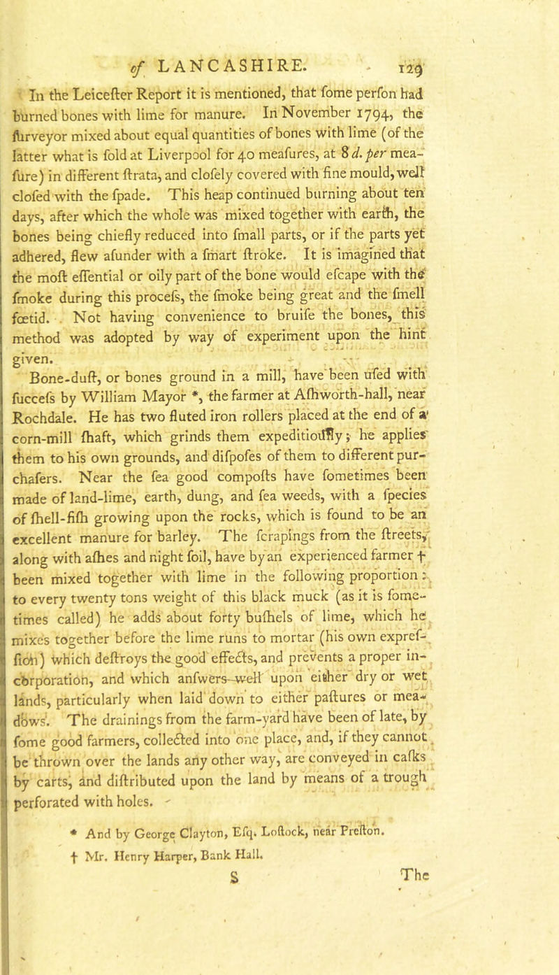 In the Leicefter Report it is mentioned, that fome perfon had burned bones with lime for manure. In November I794> fhrveyor mixed about equal quantities of bones with lime (of the latter what is fold at Liverpool for 40 meafures, at 8 d. per mea- fure) in different ftrata, and clofely covered with fine mould, welt clofed with the fpade. This heap continued burning about ten days, after which the whole was mixed together with earfh, the bones being chiefly reduced into fmall parts, or if the parts yet adhered, flew afunder with a fmart ftroke. It is Iniagiried that the moft effential or oily part of the bone would efcape with th^ fmoke during this procefs, the fmoke being great and the fmell foetid. . Not having convenience to bruife the bones, this method was adopted by way of experiment upon the hint given. ■ • Bone-duff, or bones ground in a mill, have been ufed with fuccefs by William Mayor *, the farmer at Afhwdrth-hall, near Rochdale. He has two fluted iron rollers placed at the end of a’ corn-mill fhaft, which grinds them expeditioiffly ;• he applies' them to his own grounds, and difpofes of them to different pur- chafers. Near the fea good compofts have fometimes been made of land-lime, earth, dung, and fea weeds, with a fpecies of fhell-fifh growing upon the rocks, which is found to be an excellent manure for barley. The fcrapings from the ftreets,' along with afhes and night foil, have by an experienced farmer f been mixed together with lime in the following proportion: to every twenty tons weight of this black muck (as it is fome- times called) he adds about forty bufhels of lime, which he mixes together before the lime runs to mortar (his own expref- fioii) Which deffroys the good effe£fs, and prevents a proper in- cbrporation, and which anfwers-well upon eisher dry or wet lands, particularly when laid' down to either paftures or mea- dbws'. The drainings from the farm-yard have been of late, by fome good farmers, coIIe£fed into one place, and, if they cannot ^ be thrown over the lands any other way, are conveyed in cafks by carts, ind diftributed upon the land by means of a trough perforated with holes. - * And by George Clayton, Efcj. Loftock, hear Prefton. f Mr. Henry Harper, Bank Hall. s