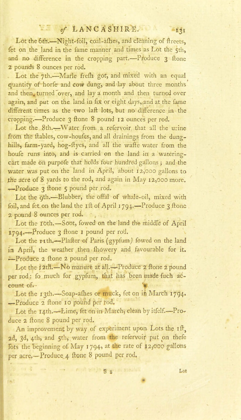 Lot the 6th.—Night-foil, coal-aflbep, and cleaning of flreets, fet on the land in the fame manner and times as Lot the 5th, and no difference in the cropping part.—Produce 3 ftone 2 pounds 8 ounces per rod. Lot the 7th.—Marie frefli got, and mixed with an equal quantity oPdiorfe and cow dung, and day about three months and then, turned over, and lay a month and then turned over again, and put on the land in fiX or eight days,.and at the fame different times as the two laft lots, but no difference in the cropping.—Produce 3 ftone 8 pound 12 ounces per rod. Lot the 8th.-r-Water from a refervoir that all the urine i from the ftables, cow-houfes, and all drainings from the dung- 1 hills, farm-yard, hog-ftyes, and all the w'afte water from the : houfe runs into, and is carried on the land in a watering- : cart made on purpofe that holds four hundred gallons ; and the j water was put on the land in April, about 12,000 gallons to the acre of 8 yards to the rod, and again in May 12,000 more. . .r—Produce 3 ftone 5 pound per rod. I Lot the 9th.—Blubber, the offal of whale-oil, mixed with I foil, and fet on the land the ift of April j 794..—Produce 3 ftone 2 pound 8 ounces per rod. • , Lot the loth.—Soot, fowed on the land the middle of April X794.—Produce 3 ftone 1 pound per ro'd. Lot the nth.—-Plafter of Paris (gypfumj fowed on the land in April, the weather, then f flaowery and favourable for it. —Prodtree 2 ftone 2 pound per rod. Lot the jt2tH.—No manurfe at all.^'Froduce 2. ftone 2 pound per rod: fo much for gypfurh., that has been made fuch ac- count oft- Xot the 13th.—Soap-afhes or muck, fet on iii March 1794. —Produce 2 ftone' 10 pound per fod. Lot the 14th.—Lime, fet on in March, clean by itfelf.—Pro- duce 2 ftone 8 pound per rod. An improvement by way of experiment upon Lots the ift, 2d, 3d, 4th, and 5th, water from the refervoir put on thefe Tots the beginning of May i 794, at tlie rate of 12,000 gallons per acre,—Produce, 4 ftone 8 pound per rod.