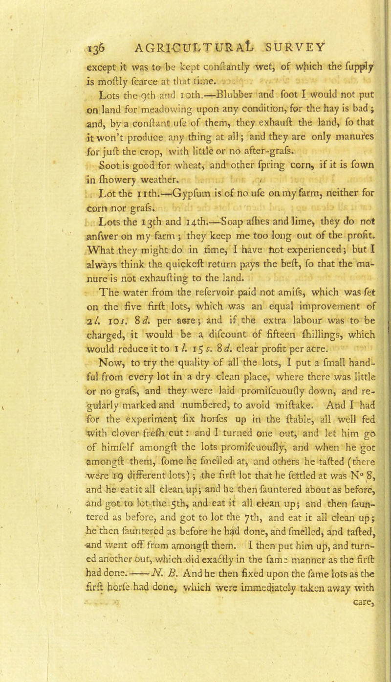 except it was to be kept conftantly wet, of which the fupply is moftly fcarce at that time. Lots the 9th and loth.—Blubber and foot I_ would not put on land for meadowing upon any condition, for the hay is bad; and, bv a conftant ufe of them, they exhauft the land, fo that it won’t produce any thing at all; and they are only manures for juft the crop, with little or no after-grafs. Soot is good for wheat, and* other fpring corn, if it is fown in fliowery weather. / Lot the nth.—Gypfum is of no ufe on my farm, neither for corn nor grafs. Lots the 13th and 14th.—Soap afhes and lime^ they do not anfwer on my farm ; they keep me too long out of the profit. What they might do in time, I have hot experienced; but I always think the quickeft return pays the beft, fo that the ma- nure is not exhaufting to the land. The water from the refervoir paid not amifs, which was fet on the five firft lots, which was an equal improvement of 2/. 10 r. ?>d. per aorej and if the extra labour was to be charged, it would be a difcount of fifteen fhillings, which would reduce it to 1 /. 15 8 d. clear profit per acre. Now, to try the quality of all the lots, I put a final! hand- ful from every lot in a dry clean place, where there was little or no grafs, and they were laid promifcuoufly down, and re- gularly marked and numbered, to avoid miftake. And I had for the experiment fix horfes up in the ftable, all well fed with clover frefti cut: and I turned one out, and let him go of himfelf amongft the lots promifcuoufly, and when he got amongft them, fome he fmelled at, and others he tafted (there were 19 different lots); the firft lot that he fettled at was N° S, and he eat it all clean up; and he then fauntered about as before, and got to lot-the 5th, and eat it all clean up; and then faun- tered as before, and got to lot the 7th, and eat it all dean up; he'then fauntered as before he h?d done, and fmelled, and tafted, ■and went off from amongft them. I then put him up, and turn- ed another out, which did exadly in the fame manner as the firft had done. N. B. And he then fixed upon the fame lots as the firft horfe had done, which were immediately taken away with care,