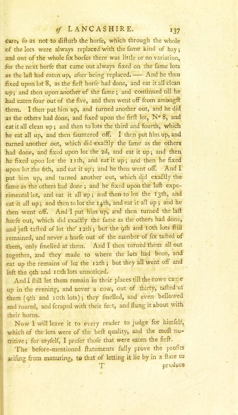care, fo as not to difturb the horfe, which through the whole of the lots were always replaced with the fame kind of hay; and out of the whole fixhorfes there was little or no variation, for the next horfe that came out always fixed on the fame lots as the laft had eaten up, after being replaced. And he then fixed upon lot 8, as the firlt horfe had done, and eat it all clean I tip; and then upon another of the fame; and continued till he had eaten four out of the five, and then went off from amongft them. I then put him up, and turned another out, and he did as the others had done, and fixed upon the firfl: lor, N“ 8, and eat it all clean up; and then to lots the third and fourth, which he eat all up, and then fauntered off. I then put him up, and turned another out, which did exa6fly the fame as the others had done, and fixed upon lot the 2d, and eat it up; and then he fixed upon lot the 11 th, and eat it up; and then he fixed -upon lotxhe 6th, and eat it up; and he then went off. And I jjut him up, and turned another out, which did exa£Uy the fame as the others had done ; and he fixed upon the laft expe- rimental lot, and eat it all up; and then to lot the 13th, and eat it all up^ and then to lot the 14th, and eat it all up ; and he then went off. And I put him up, and then turned the laft horfe out, which did exadlly the fame as the others had done, and juft tafted of lot the' 12th; but the 9th and lOth lots ftill remained, and never a horfe out of the number of fix tafted of ^ them, only fmelled at them. And I then turned them all out j: together, and they made to where the lots had been, and If eat up the remains of lot the 12th ; but they all went off and k! left the 9th and 10th lots unnoticed. And I ftill let them remain in their places till the cows came 5 up in the evening, and never a cow, out of thirty, tafted'ot i them (9th and lOthlots); they fmelled, and even bellowed r and roared, and feraped with their feet, and flung it about with k their horns. Now 1 will leave it to every reader to judge for himfelf, f which of the lots were of the beft quality, and the moft nu* f fritive; for myfelf, I prefer thofe that were eaten the firft. The before-mentioned ftatements fully prove the profits t. arifing from manuring, to that of letting it lie by in a ftate to T , produce
