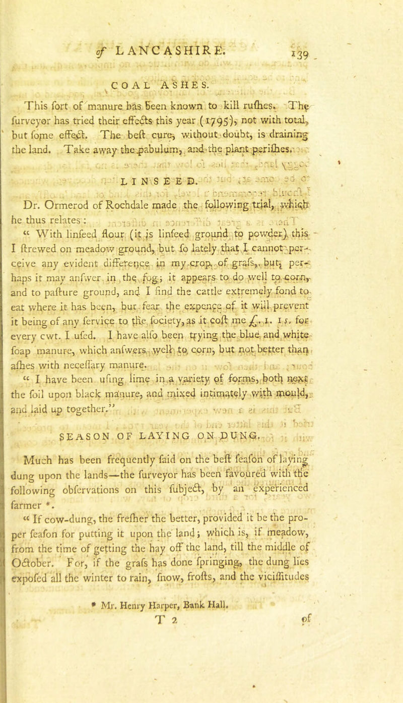COAL ASHES. V This fort of manure has Been known to kill ruflres. ~Th^ furveyor has tried their cfFedts this year (1795)1 not with total, but fopie effej^. The beft cure^ without.^doubt, is draining the land. Ta.ke away the^iabulumjjand-the plarit p.erifhes.' Dr. Ormerod of Rochdale made the following ■prial, whi^b I ftrewed on meadow ground, but fo lately that,! cannot>pcr-. c^ive any evident difference in my .crop. 5,of griffs,, butj per-* haps it may aiffvver. iri,the,ffgi it appears to do .well to,.C9rny and to pafture ground, and I find the cattle extremely fond to- eat where it has been, but.fear the expenge of, it will prevent it being of any fervice to th.e. fociety, as it coff me,^.. .i. i r. for every cwt. I ufed. I have alfo been tfyingjthe blud and^white- foap manure, which anfwers,-welb, to, corn, but not better thai}, affies with neceffary manure. - “ I have been ufing lime in.^ variety of forms„botb next the foil upon black manure, and rnixed intimately with mould,, and laid up together. i n v.L. farmer *. “ If cow-dung, the frelher the better, provided it be the pro- per feafon for putting it upon thp land > which is, if rneadow, from the time of getting the hay off the land, till the middle of “ With linfeed flour, (it fs linfeed ground to pow^c}. this - V- *». , UiJ -1 •! • ! b SEASON OF LAYING ON DUNG, ; = b • ^ Much has been frequently fald on the beft feafon of laying dung upon the lands^the furveyor has been favo.ured with tHc following obfervations on this fubjedf, by an experienced Odlober. For, if the grafs has done fpringing, the dung lies CTcpofed all the winter to rain, fnow, frofts, and the viciflitudes of s • Mr. Henry Harper, Bank Hall. T 2