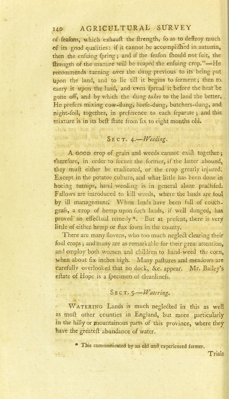 of feafons, which exhauft the ftrcngth, fo as to deftroy much of its good qualities: if it cannot be accompliftied in autumn, then the enfuing fpring; and if the feafon fhould not fuit, the ilrength of the manure will be reaped the enfuing crop,”—He recommends turning over the dung previous to its being put upon the land, and to lie till it begins to ferment; then to, carry it upon the land, and even fpread it before the heat be gone off, and by which the dung takes to the land the better. He prefers mixing cow-dung, horfe-dung, butchers-dung, and night-foil, together, in preference to each feparate ; and this mixture is in its beft ftate from fix to eight montlts old. Sect. 4.—Weeding. A GOOD crop of grain and w^ecds cannot cxifl: together; therefore, in order ro feciire the former, if the latter abound, they muft either be eradicated, or the crop greatly injured. Except in the potatoe culture, and what little has been done in hoeing turnips, hand weeding is in general alone pradtifed. Fallows are introduced to kill weeds, where the lands are foul by ill management. When lands have been full of couch- grafs, a crop of hemp upon fuch lands, if well dunged, has proved'an effedtual remedy*. But at prefent, there is very little of either hemp or flax fown in the county. There are many flovens, who too much negledl clearing their foul crops; and many are as remarkable for their great attention, and employ both women and children to hand-weed the corn, when about fix inches high. Many paftures and meadows arc carefully overlooked that no dock. Sic. appear. Mr. Bailey’s eftate of Hope is a fpecimen of cleanlinefs. Sect. 5.—Watering. r Watering Lands is much negledled in this as well as moft other counties in England, but more particularly in the hilly or mountainous parts of this province, where they have the greatefl: abundance of water. • This communicated by an old and^ experienced farmer. Trials