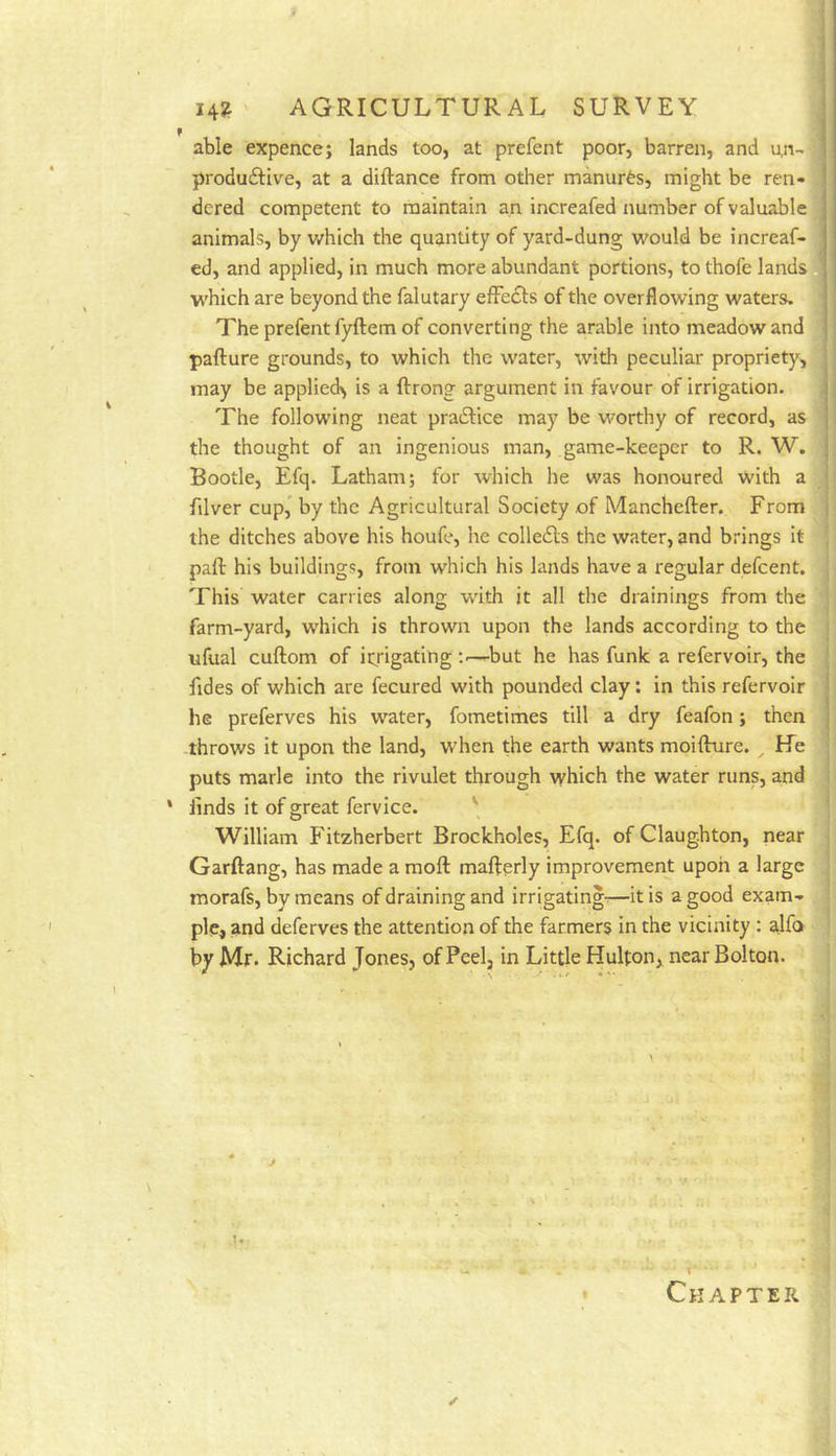 f j able expence; lands too, at prefent poor, barren, and u,n-> i produ£Hve, at a diftance from other manures, might be ren- | dered competent to maintain an increafed number of valuable j animals, by which the quantity of yard-dung would be increaf- j ed, and applied, in much more abundant portions, to thofe landsfll which are beyond the falutary efFedls of the overflowing waters, j The prefent fyftem of converting the arable into meadow and I pafture grounds, to which the water, with peculiar propriety, may be applied^ is a ftrong argument in favour of irrigation. i The following neat pradlice may be worthy of record, as the thought of an ingenious man, game-keeper to R. W. - Bootle, Efq. Latham; for which he was honoured with a filver cup, by the Agricultural Society of Manchefter. From the ditches above his houfe, he colle6ls the water, and brings it paft his buildings, from which his lands have a regular defcent. This water carries along with it all the drainings from the farm-yard, wdiich is thrown upon the lands according to the ufual cuftom of irrigating —but he has funk a refervoir, the fides of which are fecured with pounded clay; in this refervoir he preferves his water, fometimes till a dry feafon; then ; -throws it upon the land, when the earth wants moifture. ^ He puts marie into the rivulet through which the water runs, and ' finds it of great fervice. '' William Fitzherbert Brockholes, Efq. of Claug.hton, near Garftang, has made a raoft mafterly improvement upon a large morafs, by means of draining and irrigating^—it is a good exam., pie, and deferves the attention of the farmers in the vicinity : alfo by Mr. Richard Jones, of Peel, in Little Hulton, near Bolton. Chapter t