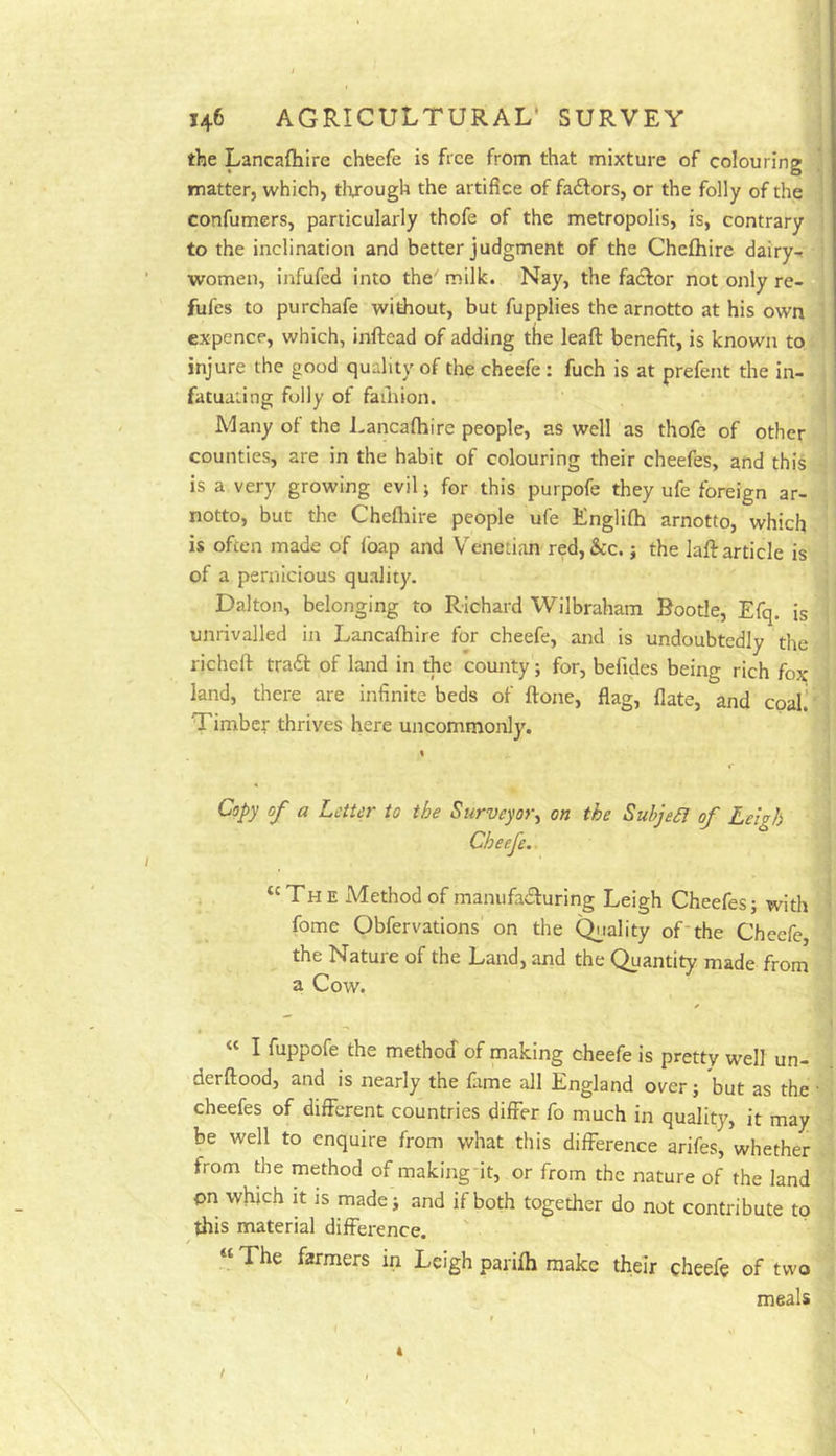 the Lancafliire cheefe is free from that mixture of colouring ' matter, which, through the artifice of faftors, or the folly of the confumers, particularly thofe of the metropolis, is, contrary to the inclination and better judgment of the Cheftiire dairy-r women, infufed into the^ milk. Nay, the faefor not only re- fufes to purchafe without, but fupplies the arnotto at his own expencp, which, inftead of adding the leaft benefit, is known to injure the good quality of the cheefe : fuch is at prefent the in- fatuating folly of faihion. Many of the Lancafhire people, as well as thofe of other counties, are in the habit of colouring their cheefes, and this is a very growing evil; for this purpofe they ufe foreign ar- notto, but the Chefhire people ufe Englifh arnotto, which is often made of ibap and Venetian red,&c. j the lafi: article is of a pernicious quality. Dalton, belonging to Richard Wilbraham Bootle, Efq. is unrivalled in Lancafhire for cheefe, and is undoubtedly the richeft traft of land in the county; for, befides being rich fox land, there are infinite beds of ftone, flag, flate, and coal.’ Timber thrives here uncommonly. Copy of a Letter to the Surveyor^ on the Subject of Leigh Cheefe.. . , “The Method of manufailuring Leigh Cheefes; with fome Obfervations on the C^iality of'the Cheefe, the Natuie of the Land, and the Quantity made from a Cow. « I fuppofe the method of making cheefe is pretty well un- derftood, and is nearly the fame all England over; but as the ■ cheefes of different countries differ fo much in quality, it may be well to enquire from what this difference arifes, whether from the method of makingfit, or from the nature of the land on which It is made; and if both together do not contribute to this material difference. ' ■ “ The farmers in Leigh parifh make their cheefe of two meals