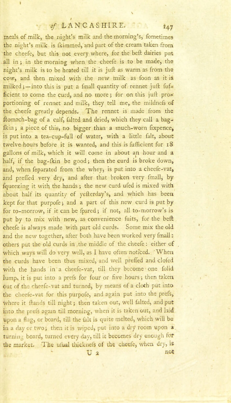 • -^/ LANCASHIRE. 47 meals of milk, the night’s milk and the morning’s, fometimes the night’s milk is fkimmed,'and part of the cream taken from the cheefe, but this not every where, for the beft dairies put all in; in the mornins when the cheefe is to be made, the night’s milk is to be heated till it is juft as warm as from the cow, and then mixed with the new milk as foon as it is milked;—into this is put a fmall quantity of rennet juft fuf- ficient to come the curd, and no more; for on this juft proi*' portioning of rennet and milk, they tell me,, the mildnefs of the cheefe greatly depends. The rennet is made from the ftomach-bag of a calf, faked and dried, which they call a bag- fkin; a piece of this, no bigger than a much-worn fixpence, is put into a tea-cup-full of water, with a little fait, about twelve hours before it is wanted, and this is fufEcient for 18 gallons of milk, which it will come in about an hour and a half, if the bag-fkin be good; then the curd is broke down, and, when feparated from the whey; is put into a cheefe-vat, and prefted very dry, and after that broken very fmall, by Squeezing it with the hands; the new curd ufed is mixed with about half its quantity of yefterday’s, and which has been kept for that purpofe; and a part of this new curd is put by for to-morrow, if it can be fpared; if not, all to-morrow’s is put by to mix with new, as convenience fuits, for the belt cheefe is always made with part old curds. Some mix the old and the new together, after both have been worked very fmall: others put the old curds in ,the middle of the cheefe: either of which ways wiH do very well, as I have often noticed. 'When the curds have been thus mixed, and well prefted and clofed with the hands in a cheefe-vat, till they become one folid lump, it is put into a prefs for four or five hours; then taken out of the cheefe-vat and turned, by means of a cloth put into the cheefe-vat for this purpofe, and again put into the prefs, where it ftands till night; then taken out, well laltcd, and put into the prefs again till morning, when it is taken out, and laid upon a flag, or board, till the ialt is quite melted, which will be in a day or two; then it is wiped, put into a dry room upon *. turning board, turned evdry day, till it becomes dry enough fof the market. Tbc ufual thicknel's of the chccfc, when dry, is U 2 not