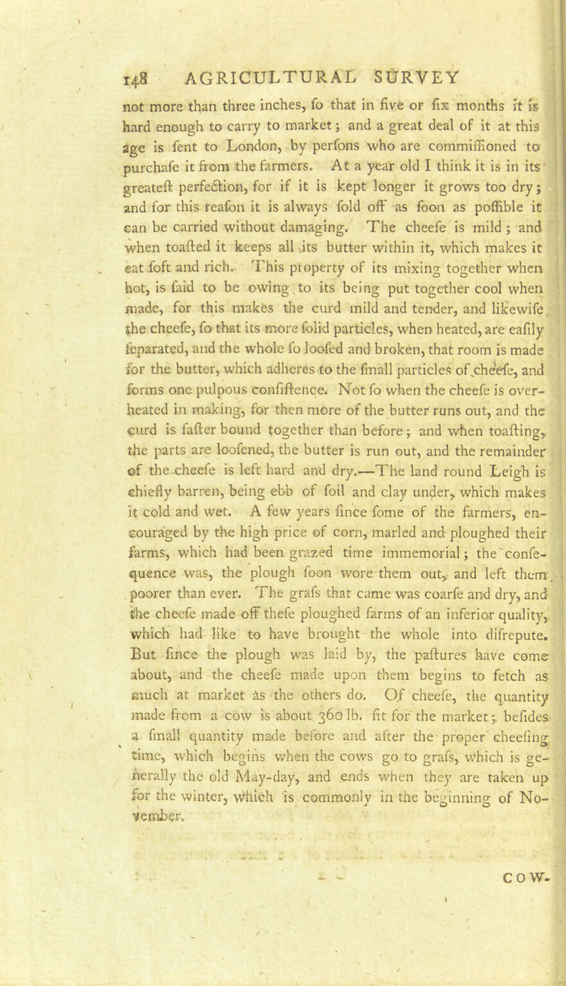 not more than three inches, fo that in five or fix months Jt is hard enough to carry to market j and a great deal of it at this age is fent to London, by perfons who are commiffioned to purchafe it from the farmers. At a year old I think it is in its greateft perfedlion, for if it is kept longer it grows too dry; and for this reafon it is always fold off as foon as poflible it Gan be carried without damaging. The cheefe is mild ; and when toafted it keeps all its butter within it, which makes it eat foft and rich. This property of its mixing together when hot, is faid to be owing^to its being put together cool when made, for this makfes the curd mild and tender, and likewife, (he cheefe, fo that its more folid particles, when heated, are eafily feparated, and the whole fo loofed and broken, that room is made for the butter, which adheres to the fmall particles of ^cheefe, and forms one pulpous confiftence. Not fo when the cheefe is over- heated in making, for then more of the butter runs out, and the curd is fafter bound together than before; and when toafting, the parts are loofened, the butter is run out, and the remainder of the-cheefe is left hard and dry.—The land round Leigh is chiefly barren, being ebb of foil and clay under, which makes it cold and wet. A few years fince feme of the farmers, en- couraged by the high price of corn, marled and ploughed their farms, which had been grazed time immemorial j the'eonfe- quence was, the plough foon wore them out, and left them , poorer than ever. The grafs that came was coarfe and dry, and the cheefe made off thefe ploughed farms of an inferior quality, which had like to have brought the whole into difrepute. But fince the plough was laid by, the paftures have come- about, and the cheefe made upon them begins to fetch as much at market -As the others do. Of cheefe, the quantity made from a cow is about 360 lb. fit for the market j; befideS' a fmall quantity made before and after the proper cheefing time, which begins when the cows go to grafs, which is ge- nerally the old May-day, and ends when they are taken up for the winter, v^hich is commonly in the besrinnino: of No- vember. COW-
