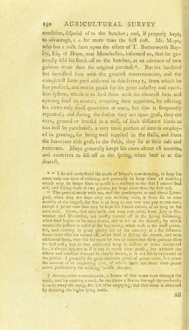 condition, difpofed of to the butcher; and, if properly kept^ to advantage, i. e. for more than the firfl coft. Mr. Mayo, who has a milk farm upon the eftate of T. Butterworth Bay- ley, Efq. of Flope, near Mancheftcr, informed us, that he ge- nerally fold his flock off to the butcher, at an advance of two guineas more than the original purchafe*. But his landlord has turnifhcd him with the grerttefl conveniencies, and the complctcft farm-yard obferved in this furvey f, from which he has profited, and merits praile for his great induftry and excel- lent fyftem, which is to feed them with the choicefl bay, and. ©pejiing food in winter; tempting their appetites, by offering his cows only fhiall quantities at once, but this is frequently repeated ; and during the leafon - they are upon grafs, they eat com, ground or bruifed in a mill, of fuch different kinds as can bell be purchafed ; a very fmall portion of time is employ- , cd in grazing, for being well fupplied in the flails, and from the luxuriant rich grafs in the fields, they lie at their eafe and ruminate. Mayo generally keeps his cows about i8 months, and contrives to fell off in the fpring, when beef is at the dearefl. : * “ I do not undei (land the mode of Mayo’s cow-keeping, to keep his cows only one noic of milking, and generally to keep them i8 months; which way he keeps them to profit is a myllery to me that I cannot find wilt, and felling them at two guineas/ifr head more than the firlt coft. “ The general mode with me, and the cowkeepers in and about Liver* pool, when they are kept only one milking note, is from fix to nine months at the longeft, for that is as long as any co%v can pay at one note, except a prime cow that may be kept for feveral calves, or as long as (he does well. Cows, tliat only'milk one note and calve, from July to No- vember and December, are moftly turned off in the Ipnng follGSving, when beef begins to be more fcarce, and to fell at the deareft ; by which ' means the pafture is eafed at the beginning, when milk is the molt plenti- ful, and coming in great plenty out of the country at a far dilfance* Some cows that are turned off, when beef is felling the deareft, and with additional keep, may fell for more by two or fometimes three guineas than the firft coft; and as that additional keep is fclclom or neVer accounted fur, it always appears as if it was I'o much clear profit; but without the debtor and creditor account be clearly Ihewn, it is not fairly explained to the public. I generally fee grofs amounts given of prime cows, but never the amount of an improving cow, of w'hich there are more than prune cows, particularly for milking.”—Mr. Harper. f Among other conveniencies, a ftream of fine water runs through the yard ; and by opening a cock, he can throw a ftreim through thecowhoufe, to wafti away the dung, &c. left after emptying, and this water is obtained by draining the higher lying lands. AU