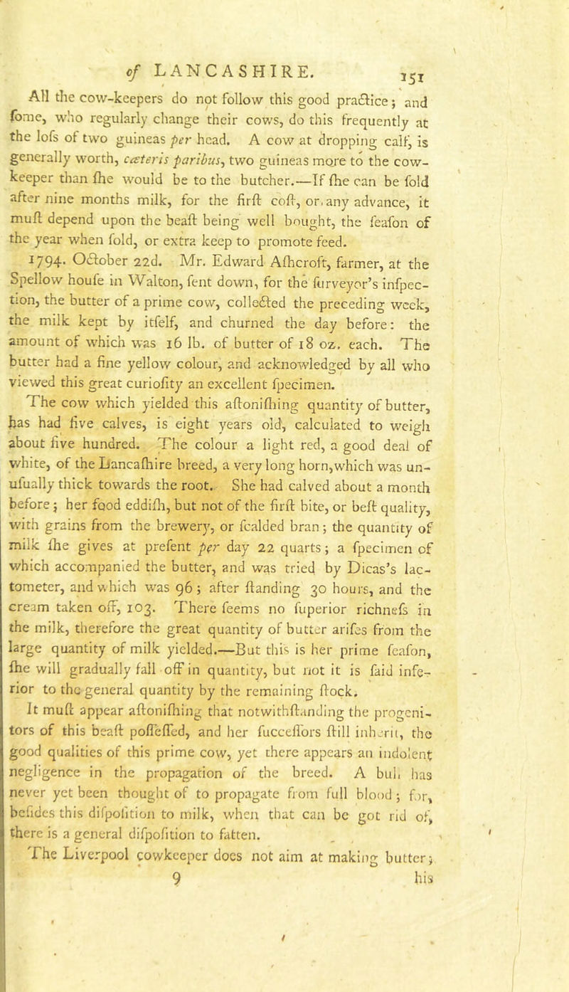 All the cow-keepers do not follow this good pradlice j and (bme, who regularly change their cows, do this frequently at the lofs of two guineas pei' head. A cow at dropping callj is generally worth, cateris paribus, two guineas mo_re to the cow- keeper tlian fhe would be to the butcher.—If fhe can be fold after nine months milk, for the firft coff, or, any advance, it mufl depend upon the beaft being well bought, the feafon of the year when fold, or extra keep to promote feed. 1794. October 22d. Mr. Edward Alhcroft, farmer, at the Spellow houfe in Walton, fent down, for the furveyor’s infpec- tion, the butter of a prime cow, collefted the preceding week, the milk kept by itfelf, and churned the day before; the amount of w'hich was 16 lb. of butter of i8 oz. each. The butter had a fine yellow colour, and acknoAvledged by all who viewed this great curiofity an excellent fpecimen. The cow which yielded this aftonifliing quantity of butter, has had five calves, is eight years old', calculated to weigli about five hundred. The colour a light red, a good deal of white, of the Lancalhire breed, a very long horn,which was un- ufually thick towards the root. She had calved about a month before j her food eddifii, but not of the firft bite, or beft quality, with grains from the brewery, or Raided bran; the quantity of milk Ihe gives at prefent p(r day 22 quarts; a fpecimen of which accompanied the butter, and was tried by Dicas’s lac- tometer, and which w'as 96; after {landing 30 hours, and the cream taken ofF, 103. There feems no fuperior richnefs in the milk, therefore the great quantity of butter arifes from the large quantity of milk yielded.—But this is her prime feafon, {he will gradually fall off in quantity, but not it is faid infe- rior to the general quantity by the remaining flock. It mufl; appear aftonifhing that notwithftanding the progeni- tors of this beaft poflefTed, and her fucceflbrs ftill inhcrii, the good qualities of this prime cow, yet there appears an indolent negligence in the propagation of the breed. A buh has never yet been thought of to propagate from full blood ; for, befides this difpofition to milk, when that can be got rid of, there is a general difpofition to fatten. The Liverpool pwkeeper docs not aim at making butter;