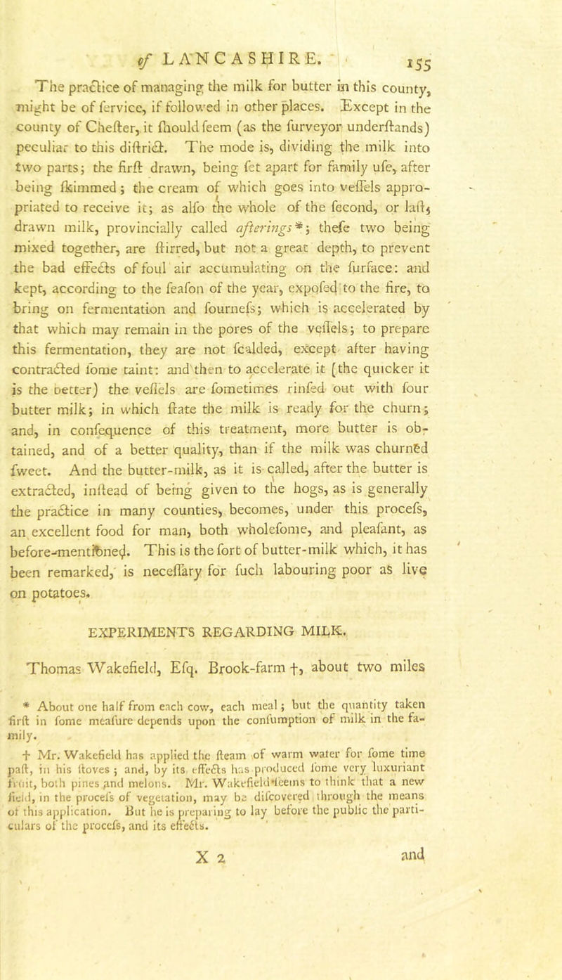 The practice of managing the milk for butter in this county, might be of fervice, if follow'ed in other places. Except in the county of Chefter, it raouldfeem (as the furveyor underftands) peculiar to this diftri<9:. The mode is, dividing the milk into two parts; the firft drawn, being fet apart for family ufe, after being Ikimmed; the cream of which goes into veflels appro- priated to receive it; as alfo the whole of the fecond, or laitj drawn milk, provincially called aftirrings* thefc two being mixed together, are Ifirred, but not a great depth, to prevent the bad elFedls of foul air accumulating on the furface: and kept, according to the feafon of the year, expqfed to the lire, to bring on fermentation and fournefs; which is accelerated by that which may remain in the pores of the vqflels; to prepare this fermentation, they are not fcalded, except after having contradfed fome taint: and then to accelerate it (the quicker it is the better) the veflels are fometimes rinfed out with four butter milk; in which ftate the milk is ready for the churn; and, in confequence of this treatment, more butter is obr tained, and of a better quality, than if the milk was churned fweet. And the butter-milk, as it is-called, after the butter is extradfed, inftead of bemg given to the hogs, as is generally the pradtice in many counties, becomes, under this procefs, an excellent food for man, both wholefome, and pleafant, as before-'mentJbnei). This is the fort of butter-milk which, it has been remarked, is neceflary for fuch labouring poor aS live on potatoes. EXPERIMENTS REGARDING MIEK. Thomas Wakefield, Efq. Brook-farm f, about two miles * About one half from each cow, each meal; but the quantity taken firft in fome meafure depends upon the conlumption of milk in the fa- mily. + Mr. Wakefield has applied the fteam of warm water for fome time paft, in his ftoves ; and, by its eft’efls has produced I'ome very luxuriant frOit, both pines pnd melons. Mr. Wakefiekl'leeins to think that a new fieid, in the procefs of vegetation, may be difeovered through the means of this application. But he is preparing to lay before the public the parti- culars of the procefs, and its effeils.