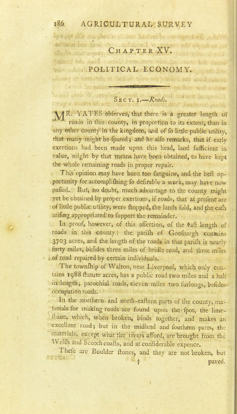 U V ;-Vt ■ •; . .1 ■ .1;- -.v . „ , _ Chapter XV. POLITICAL ECONOMY. Sect. i.—Roads. Y^R* YAl'ES obferves, that there is a greater length of • roads in this county, in proportion to its extent, than in any other couhty'in the kingdom, a,nd of fo little publtc utility, that many might be fpared; and he alfo remarks, that if early exertions had been made upon this head, land fufficient in value, might by that means have been obtained, to have kept the whole remaining roads in proper repair. This'opinion may have been too fanguine, and the beft op- portunity for accomplifliing fo defirable a work, may have now pafl'ed. But, no doubt, much advantage to the county might yet be obtained by proper exertions, if roads, that at prefenr arc of little public utility, were flopped, the lands fold, and the cafh arifmg appropriated'to fupport the remainder. . In proof, however, of this afiertion, of the tall: length of roads in this county: the parilh of Goofnargh contains 3703 acres, and the length of the roads in thatparifh is nearly forty miles, befides three miles of bridle road, and three miles i.of road repaired by certain individuals. The townfhip of Walton, near Idvcrpool, which only con- tains 1988 flatute acres, has a public road two miles and a half indength; parochial roads, eleven miles two furlongs, bcflde^s•' occupation roads. In the northern, and north-eaflern parts of the county, ma- terials for making roads are found upon thetfpot, the lime- flone, which, when broken, binds together, and makes an excellent road; but in the midland and fouthern parts, the materials, except what the rivers afford, are brought from the ^VeJfh and Scotch coalis, and at confiderable expence. Thefe arc Boulder Rones, and they are not broken, but t paved.