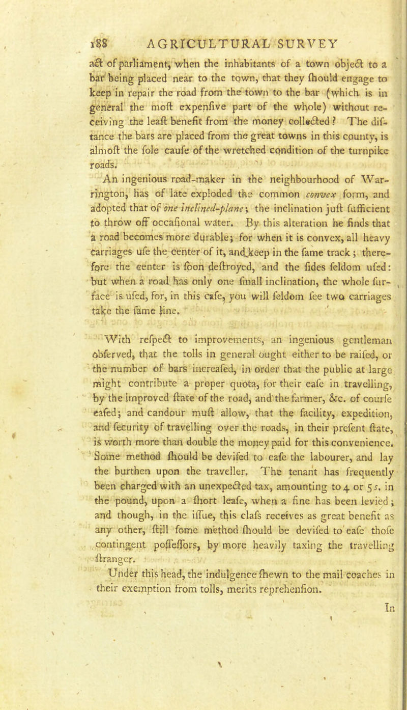 of parliament, when the inhabitants of a town obje£l to a bar being pdaced near to the town, that they (hould engage to keep in repair the road from the town to the bar (which, is in general the moft expenfive part of the whole) without re- ceiving the leaft benefit from the money coll«£ted ? The dif- tance the bars are placed from the great towns in this county, is almoft the foie caufe of the wretched condition of the turnpike roads. An ingenious road-maker in the neighbourhood of War- rington, Has of late exploded the common convex form, and adopted that of one inclined-planes the inclination juft fufficient to throw off occafional water. By this alteration he finds that a road becomes more dqrabie; for when it is convex, all heavy Carriages ufe the^ center of it, andjteep in the fame track; there- fore the center is loon deftroyed, and the fides feldom ufed: btit when a road has only one fmall inclination, the whole fur- , face is ufed, for, in this cafe, you will feldom fee two carriages take the fame fine. With refpeft to improvements, an ingenious gentleman obferved, that the tolls in general ought either to be raifed, or the number of bars iiicrcafed, in order that the public at large might contribute a proper quota, for their eafe in travelling, by the improved ftate of the road, and'the farmer, &c. of courfe cafed; and candour muft allow, that the facility, expedition, and fecurity of travelling over the roads, in their prefent ftate, is worth more than double the money paid for this convenience. * Some method ftiould be devifed to cafe the labourer, and lay the burthen upon the traveller. The tenant has frequently been charged with an unexpedled tax, ainounting to 4 or 5r. in the pound, upon a (hort leafe, when a fine has been levied; and though, in the iflue, this clafs receives as great benefit as any other, ftill fome method fhould be devifed to'eafe thofc contingent po|Teflbrs, by more heavily taxing the travelling ftrangcr. I ^ Under this head, the indulgence (hewn to the mail coaches in their exemption from tolls, merits reprehenfion. \ I In