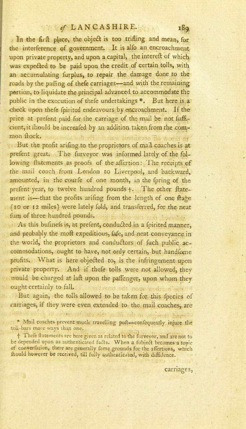 In the fir ft place, the obje<5t is too trifling and mean, for the ijiterference of government. It is alfo an encroachment upon private property, and upon a capital, the intereft of which was expe£Ied to be paid upon the credit of certain tolls, with an accumulating furplus, to repair the damage done to the roads by the pafling of thefe carriages—and with' the remaining portion, to liquidate the principal advanced to accommodate the public in the execution of thefe undertakings *. But here is.a check upon thefe fpirited endeavours by encroachment. If the price at preferit paid for the carriage of the mail be not fufii- cient, itiliould be increafed by an addition taken from the coni- mon ftock.  . . -i, , .f, But the profit arifing .to the proprietors of mail coaches is at prefent great. The furveyor was informed lately of the fol- lowing ftatements as proofs of the aflcrtion: 'I'he receipts of the mail coach from London to Liverpool, and backward, amounted, in the courfe of one month, in the fpring of the prefent year, to twelve hundred pounds f. The other ftate- ment is—that the profits arifing from the length of one fta^e (10 or 12 miles) were lately fold, and transferred, for the neat fum of three hundred pounds. > • . As this bufinefs is, at prefent, condudled in a fpirited manner, and probably the moft expeditious, fafe, and neat conveyance in the w'orld, the proprietors and condudlors of fuch public ac- commodations, ought to have, not only certain, but handfome profits. What is here objected to, is the infringement upon private property. And if thefe tolls were not allowed, they would be charged at laft upon the pafTenger, upon whom they ought certainly to fall. j, . , , But again, the tolls allow'ed to be taken for this fpecies of carriages, if they were even extended to the mail coaches,, are * Mail coaches prevent mucli travelling poft—confequently injure the toU-bars more ways lliap one. f Thefe ftatements are here given as related to the furveyor, and are not to be depended upon as authenticated laiSls. When a fubjeft becomes a topic ot converfation, there are generally fome grounds for the alTertions, which ftiould however be received, till fully authenticatod, with diffiiience. carnages,