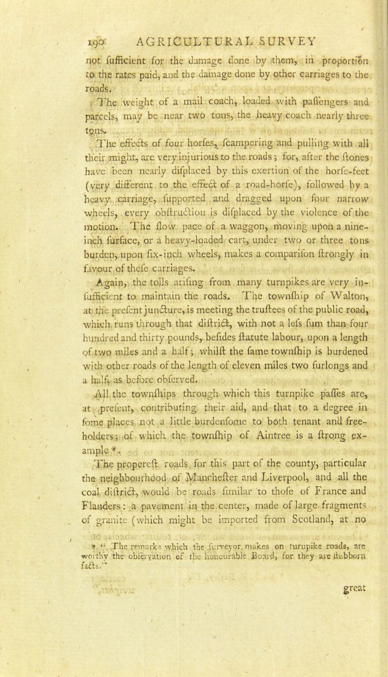 not fufficient for tho damage done by them, in proportion to the rates paid, and the damage done by other carriages to the roads. ^ ‘ I'hc weight of a mail coach,. loaded with paflengers and parcels, may be near two tons, the heavy coach nearly three tans. » .The effccls of four horfes,^ feampering and pulling whth all their might, arc very injurious to the roads ■, for, after the flones have been nearly difplaced by this exertion of the horfe-feet (very ^different to the effeci of a road-horfe), follow'ed by a heavy carriage, fupported and dragged upon four narrow. wheels, every obflmdLion is difplaced by the violence of the motion. The flow pace of a waggon, moving upon a nine- inch furface, or a heavy-loaded cart, under two or three tons burden, upon fix-ipch wheels, makes a comparlfon ftrongly in favour of thefe carriages. Again, the tolls ariiing from, many turnpikes are very iji- fuificicnt to maintain the roads. The townfhip of Walton, at the prefent jundlure, is meeting the truftees of the public road, which runs through that diftricf, with not a lefs fum than four hundred and thirty pounds, befides ftatute labour, upon a length of two miles and a half; whilft the fame townlhip is burdened with other roads of the length of eleven miles two furlongs and a halfi as before obferved. All the townfliips through which this turnpike pafles are, at prefent, contributing their aid, and that to a degree in fome places, not a little burdenfome to both tenant and free- holders; of which the townfhip of Aintrce is a flrrong ex- ample ^. The propereft roads for this part of the county, particular thtt neighbourhdod of Manchefter and Liverpool, and all the coal diftrief, would be roads flmilar to thofe of France and Flanders; a pavement in the center, made of large, fragments of granite (w'hich might be imported from Scotland, at no .The remarks which the fun'eyor. makes on turnpike roads, are worthy the obiervation of the honourable Boards for they are itubborn fafts.” great