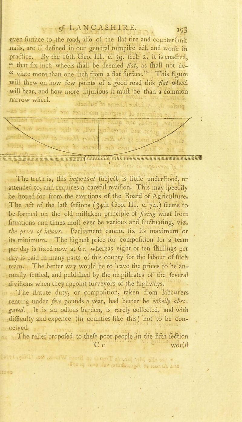 c/lancjvs,hirj:. . ,93 even fuciacc to the road, aJfo of the flat tire and counterfunk nails, are ill defined In our general turnpike a£t, and worfe in pradfice. By the i6th Geo. III. c. 39. fedl; 2, it is enacted, “ that fix inch wheels fhall be deemed as ftiall not de- viate more, than one inch from a fiat furface.” This figure .■will £hew on how few points of a good road this fiat wheel will bear, and how more injurious it mufl: be than a common narrow wheel. . .  • 3 .The truth is, important fubjecl. is little underfliood, or attended to, and requires a careful revifion. This may fpeedily be hoped for from the exertions of the Board of Agriculture. The a£l: of the laft feflions (34th Geo. III. c. 74.) feems to be formed on the old miftaken principle of fixing what from fituations and times muft eVer be various and fludluating, vi?. the price of labour. Parliament cannot fix its maximum or its minimum. The higheft price for compofition for a team per day is fixed now at 6 r. whereas eight or ten {hillings per day is paid in many parts of this county for the labour of fuch team. The better wa.y would be to leave the prices to be an- nually fettled, and publifhed by the magiftrates of the feveral divifions when they appoint furveyors of the highw'^ays. The flatute duty, or qompofition, taken from labourers renting under five pounds a year, had better be wholly abro- gated. ^ It is an odious burden, is rarely collected, and with .difficulty and expence (in counties like this) not to be con- ceived. The reli(^ propofed to th^e poor people in tlie fifth fe6tIon C c would