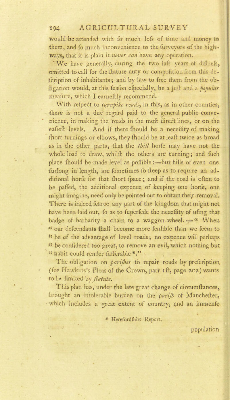 would be attended with fo' much lofs of time and money to them, and fo much inconvenience to the furveyors of the high- ways, that it is plain it never can have any operation. 'We have generally, during the two laft years of diftrefs, omitted to call for the ftatute duty or compofition from this de- Icription of inhabitants; and by law to free them from the ob- ligation would, at this feafon efpecially, be a juft and a popular meafure, which I earneftly recommend. With refpedt to turnpike roads-, in this, as in other counties, there is not a due' regard paid to the general public conve- nience, in making the roads in the moft diredt lines, or on the eafieft levels. And if there fhould be a necelfity of making fhort turnings or elbows, they fhould be at leaft twice as broad as in the other parts, that the thill horfe may have not the ■whole load to draw, whilft the others are turning; and fuch place fho'uld be made level as poflible :—but hills of even one furlong in length, are fometimes fo fteep as to require an ad- ditional horfe for that fhort fpace; and if the road is often to be pafTed, the additional expence of keeping one horfe, one might imagine, need only be pointed out to obtain the\r removal. There is irideed fcaroe any part of the kingdom that might not have been laid out, fo as to fuperfede the neceflity of ufing that badge of barbarity a chain to a waggon-wheel. — “ When “ our defcendants fhall become more fenfible than we feem to be of the advantage of level roads; no expence will perhaps “ be co.'ifidered too great, to remove ari evil, which nothing but “ habit could render fufferable*.” - The obligation on parijhes to repair roads by prefcriptiort (fee Hawkins’s Pleas of the Crown, part ift, page 202) wants to 1 ♦ lifnited byJiatute. This plan has, under the late great change of circumftances, brought an intolerable burden on the parijh of Manchefter, • v/hich includes a great extent of country, and an immenfe * Herefordlhlre Report. population