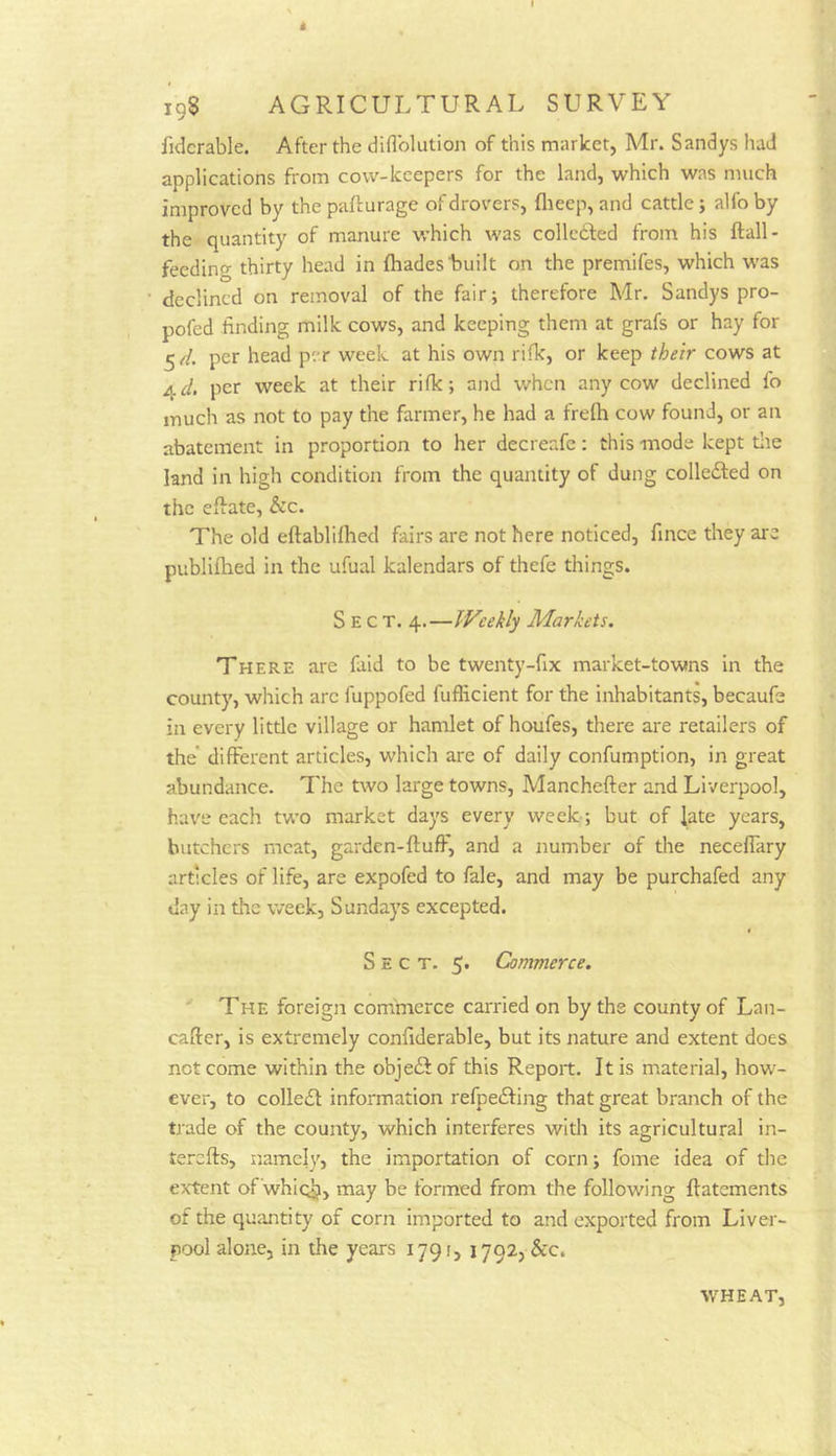 fidcrable. After the diflblution of this market, Mr. Sandys had applications from covv-kcepers for the land, which was much improved by the paLurage of drovers, flieep, and cattle; alfo by the quantity of manure which was collc6led from his ftall- feeding thirty head in fhades'built on the premifes, which was declined on removal of the fair; therefore Mr. Sandys pro- pofed finding milk cows, and keeping them at grafs or hay for 5//. per head per week at his own rilk, or keep their cows at 4 c/. per week at their rifk; and when any cow declined fo much as not to pay the farmer, he had a frefh cow found, or an abatement in proportion to her decreafe: this -mode kept tlie land in high condition from the quantity of dung colledted on the effate, &c. The old eftablilhed fairs are not here noticed, fince they are publifhed in the ufual kalendars of thefe things. Sect. 4.—Weekly Markets, There are faid to be twenty-fix market-towns in the county, which arc fuppofed fufficient for the inhabitants, becaufe in every little village or hamlet of houfes, there are retailers of the different articles, which are of daily confumption, in great abundance. The two large towns, Manchefter and Liverpool, have each two market days every week ; but of late years, butchers meat, garden-fluff, and a number of the neceflary articles of life, are expofed to fale, and may be purchafed any day in the week, Sundays excepted. Sect. 5. Commerce. The foreign commerce carried on by the county of Lan- cafter, is extremely confiderable, but its nature and extent does not come within the objeft of this Report. It is material, how- ever, to colledl information refpedfing that great branch of the tjade of the county, which interferes with its agricultural in- terefls, namely, the importation of corn; fome idea of the exTent of 'whio^, may be formed from the following flatements of the quantity of corn imported to and exported from Liver- pool alone, in the years 1791, 1792, &c. WHEAT,