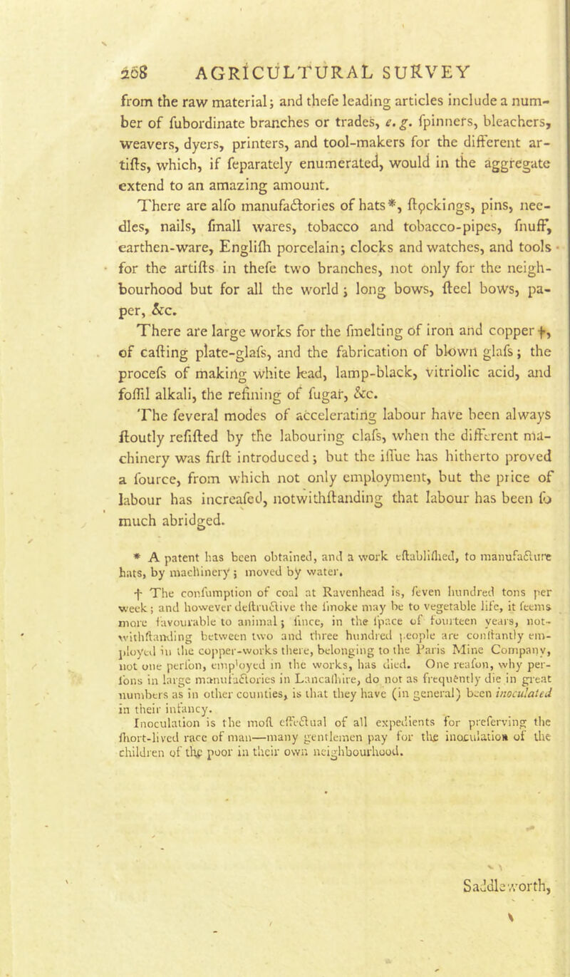 from the raw material; and thefe leading articles include a num- ber of fubordinate branches or trades, e. g. fpinners, bleachers, weavers, dyers, printers, and tool-makers for the different ar- tiffs, which, if feparately enumerated, would in the aggregate extend to an amazing amount. There are alfo manufadlories of hats*, ftpekings, pins, nee- dles, nails, fmall wares, tobacco and tobacco-pipes, fnufF, earthen-ware, Englilh porcelain; clocks and watches, and tools • for the artiffs in thefe two branches, not only for the neigh- bourhood but for all the w'orld; long bows, fteel bows, pa- per, &c. There are large works for the fmelting of iron and copper f, of cafting plate-glafs, and the fabrication of blown glafs; the procefs of making white lead, lamp-black, vitriolic acid, and foflil alkali, the refining of fugar, &c. The feveral modes of accelerating labour haVe been always floutly refifted by the labouring clafs, when the different ma- chinery was firff: introduced; but the ilTuc has hitherto proved a fource, from which not only employment, but the price of labour has incrcafed, notwithftanding that labour has been lb much abridged. * A patent has been obtained, and a work cftabliflied, to manufafliire hats, by machinery ; moved by water, -f- The confumption of coal at Ravenhead is, feven luindred tons per week; and howeverdcftru6live the linoke may be to vegetable life, it feems more lavourable to animal; fince, in the fpace of toiu teen years, not- withftamling between two and three hiindied people are conlbnily em- jiloyul ill die coi'per-works tliere, belonging to the Paris Mine Company, not one perfon, emp’oyed m the works, has died. One reafon, why per- Ibns in large maiuifa£lories in Lancalhire, do not as frequently die in great nunibtrs as in other counties, is that they have (in general) been inoculated in their infancy. Inoculation is the moR cfti-61ual of all expedients for preferving the ntort-lived race of man—many gentlemen pay for tli£ inoculation of the children of thf poor in their own nciglibourhood. Saddle worth,