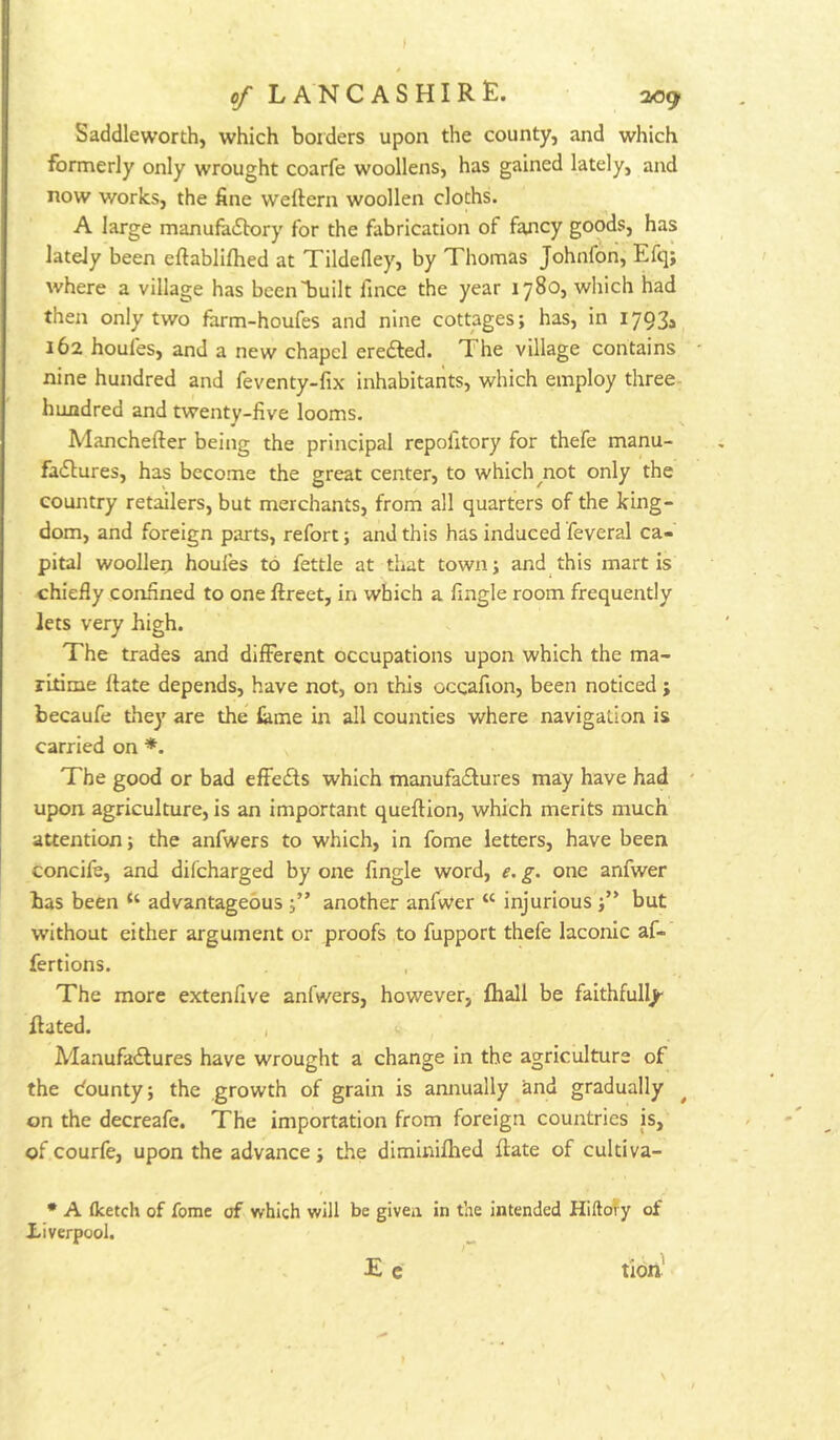 Saddleworth, which borders upon the county, and which formerly only wrought coarfe woollens, has gained lately, and now works, the fine weftern woollen cloths. A large manufaitory for the fabrication of fancy goods, has lately been eftablifhed at Tildefley, by Thomas Johnfon, Efq; where a village has bcenTjuilt fince the year 1780, which had then only two farm-houfes and nine cottages; has, in I793a 162 houfes, and a new chapel eredled. The village contains nine hundred and feventy-fix inhabitants, which employ three- hundred and twenty-five looms. Manchefter being the principal repofitory for thefe manu- fadlures, has become the great center, to which^not only the country retailers, but merchants, from all quarters of the king- dom, and foreign parts, refort; and this has induced feveral ca- pital wooUeij houfes to fettle at that town; and this mart is chiefly confined to one ftreet, in which a Angle room frequently lets very high. The trades and difFerent occupations upon which the ma- ritime {fate depends, have not, on this occafion, been noticed j becaufe thej' are the ^me in all counties where navigation is carried on *. The good or bad efFecSts which manufadlures may have had upon agriculture, is an important queftion, which merits much attention; the anfwers to which, in fome letters, have been concile, and difcharged by one fingle word, e. g. one anfwer has been “ advantageous another anfwer “ injurious but without either argument or proofs to fupport thefe laconic af- fertions. The more extenfive anfwers, however, fhall be faithfully- Rated. , Manufadlures have wrought a change in the agriculture of the dounty; the growth of grain is annually and gradually on the decreafe. The importation from foreign countries is, of courfe, upon the advance; the diminifhed Rate of cultiva- • A fketch of fome of which will be givea in the Intended Hiftof y of Liverpool. E c tlbn'