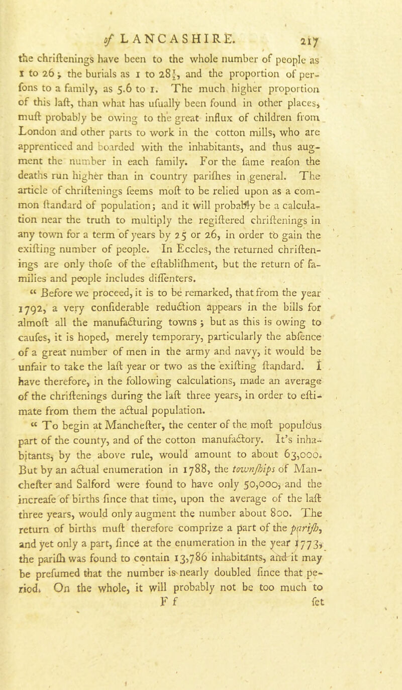 » the chriftenings have been to the whole number of people as I to 26 j the burials as i to iSf, and the proportion of per- fons to a family, as 5.6 to i. The much higher proportion of this laft, than what has ufually been found in other places, muft probably be owing to the great influx of children from. London and other parts to work in the cotton mills, who are apprenticed and boarded with the inhabitants, and thus aug- ment the number in each family. For the fame reafon the deaths run higher than in country parifhes in ^general. The article of chriftenings feems moft to be relied upon as a com- mon ftandard of population; and it will probably be a calcula- tion near the truth to multiply the regiftered chriftenings in any town for a term of years by 25 or 26, in order tb gain the exifting number of people. In Eccles, the returned chriften- ings are only thofe of the eftabliflhment, but the return of fa- milies and people includes diflenters. “ Before we proceed, it is to be remarked, that from the year 1792, a very confiderable reduction appears in the bills for almoft all the manufafturing towns ; but as this is owing to caufes, it is hoped, merely temporary, particularly the abfence of a great number of men in the army and navy, it would be unfair to take the laft year or two as the exifting ftandard. I have therefore, in the following calculations, made an average of the chriftenings during the laft three years, in order to efti- mate from them the aftual population. “To begin at Manchefter, the center of the moft populous part of the county, and of the cotton manufadlory. It’s inha- bitants, by the above rule, would amount to about 63,000; But by an actual enumeration in 1788, the toivn/hips of Maii- chefter and Salford were found to have only 50,000, and the increafe of births fince that time, upon the average of the laft three years, would only augment the number about 800. TFe return of births muft therefore comprize a part of the pprifi, and yet only a part, fined at the enumeration in the year ^773* the parifliwas found to contain 13,786 inhabitants, afrd'it may be prefumed that the number iS'nearly doubled fince that pe- riodi On the whole, it will probably not be too much to F f fet