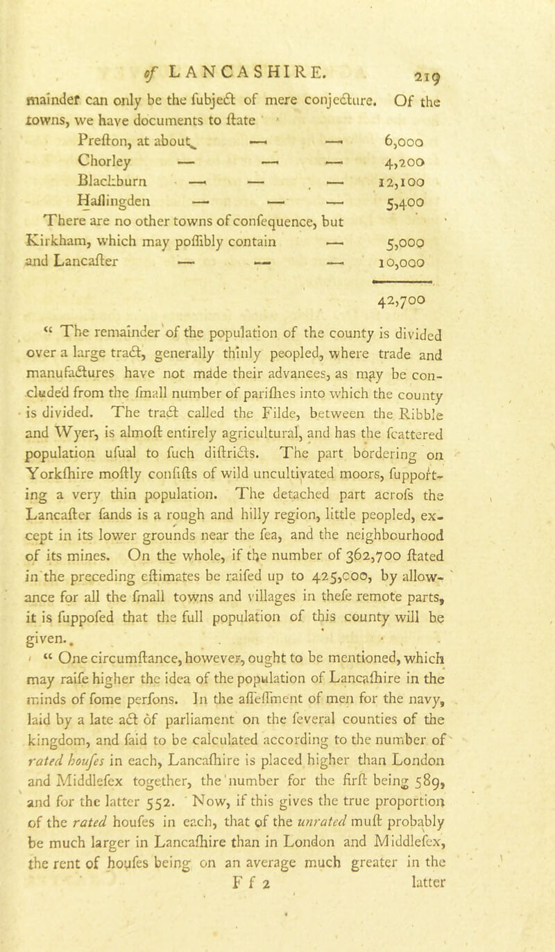 malndef can only be the fubjeft of mere conjcdlure. Of the towns, we have documents to Rate Prefton, at about.^ — — 6,000 Chorley — —• — 4,200 Blackburn —• — — 12,100 Hallingden —• — — 5,400 There are no other towns of confequence, but Kirkham, which may poflibly contain — 5,00Q and LancaRer — — — 10,000 42,700 The remainder’of the population of the county is divided over a large tradf, generally thinly peopled, where trade and manufadlures have not made their advances, as may be con- cluded from the fmall number of pariflies into which the county • is divided. The tradt called the Filde, between the Ribble and Wyer, is almoft entirely agricultural, and has the fcattered population ufual to fuch diftridls. The part bordering on Yorkfliire moftly confifts of wild uncultivated moors, fuppoft- ing a very thin population. The detached part acrofs the Lancafter fands is a rough and hilly region, little peopled, ex- cept in its lower grounds near the fea, and the neighbourhood of its mines. On the whole, if the number of 362,700 Rated in the preceding eftimates be raifed up to 425,000, by allow- ance for all the fmall towns and villages in thefe remote parts, it is fuppofed that the full population of this county will be given., ' ■ . ' “ One circumftance, however, ought to be mentioned, which may raife higher the idea of the population of Lancafhire in the minds of fome perfons. In die afTelTment of men for the navy, laid by a late a£t of parliament on the feveral counties of the kingdom, and faid to be calculated according to the number of rated houfes in each, Lancaftiire is placed higher than London and Aliddlefex together, the'number for the firft being 589, and for the latter 552. Now, if this gives the true proportion of the rated houfes in each, that of the U7irated mull: probably be much larger in Lancafhire than in London and Middlefex, the rent of hoyfes being on an average much greater in the F f 2 latter