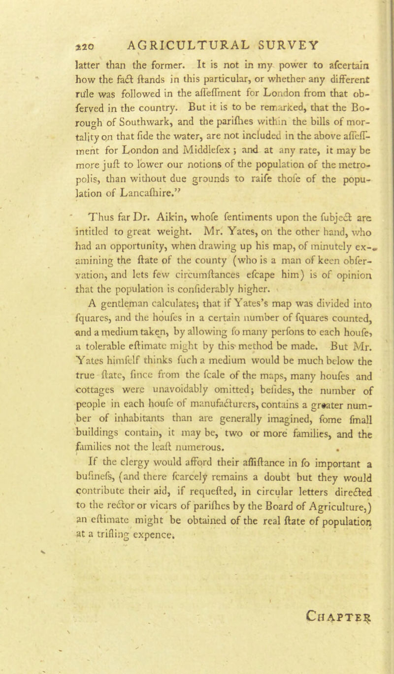 latter than the former. It is not in my power to afcertain how the fa£I ftands in this particular, or whether any different rule was followed in the afTeffment for London from that ob- ferved in the country. But it is to be remarked, that the Bo- rough of Southwark, and the pariflies within the bills of mor- tality on that fide the water, are not included in the above afTeff- ment for London and Middlefex ; and at any rate, it may be more juft to lower our notions of the population of the metro- polis, than without due grounds to raife thofe of the popu- lation of Lancaftiire.” Thus far Dr. Aikin, whofe fentiments upon the fubjecft are intitled to great weight. Mr. Yates, on the other hand, who had an opportunity, when drawing up his map, of minutely ex-, amining the ftate of the county (who is a man of keen obfer- yation, and lets few circumftances efcape him) is of opinion that the population is confiderably higher. \ A gentleman calculates; that if Yates’s map was divided into fquares, and the houfes in a certain number of fquares counted, and a medium taken, by allowing fo many perfons to each houfe? a tolerable eftimate might by this> method be made. But Mr. Yates himfelf thinks fuch a medium would be much below the true ftate, fince from the fcale of the maps, many houfes and cottages were unavoidably omitted; befides, the number of people in each houfe of manufadlurers, contains a greater num- ber of inhabitants than are generally imagined, fome fmall buildings contain, it may be, two or more families, and the families not the leaft numerous. If the clergy would afford their affiftance in fo important a bufinefs, (and there fcarcely remains a doubt but they would contribute their aid, if requefted, in circular letters directed to the redfor or vicars of parilhes by the Board of Agriculture,) an eftimate might be obtained of the real ftate of population at a trifling expence. Chapter