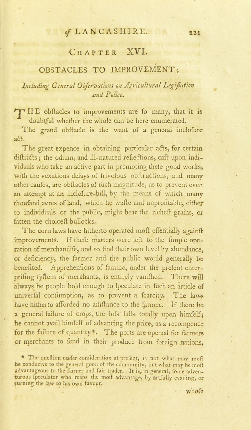 , Chapter XVI. OBSTACLES TO IMPROVEMENT i Including General Obfer^vations on Agricultural Legijlution and Police. T H E obftacles to improvements are fo many, that it is doubtful whether the whole can be here enumerated. The grand obftacle is the want of a general inclofure The great expence in obtaining particular a6Is, for certain diftrifts; the odium, and ill-natured refie-ilions, caft upon indi- viduals who take an active part in promoting thefe good works, with the vexatious delays of frivolous obflru6tions, and many other caufes, are obftacles of fuch magnitude, as to prevent even' an attempt at an inclofure-bill, by the means of which many thoufand acres of land, which lie wafte and unprofitable, either to individuals or the public, might bear the richeft grains, or fatten the choiceft bullocks. The corn laws have hitherto operated moft elTeritially againflr improvements. If thefe matters v/ere left to the fimple ope- ration of merchandife, and to find their own level by abundance, or deficiency, the farmer and the public would generally be benefited. Apprehenfions of famine, under the prefent enter- prifing fyflem of merchants, is entirely vaniftied. There will always^ be people bold enough to fpeculate in fuch an article of univerfal confumption, as to prevent a fcarcity. The laws have hitherto afforded no affiffance to the farmer. If there be a general failure of crops, the lofs falls totally upon himfelf; he cannot avail hirnfelf of advancing the price, as a recompence for the failure of quantity*. The ports are opened for farmers or inerchants to fend in their produce from foreign natiotis, • The queftion under confideralion at prefent, is not what may moft be conducive to the general good of the cominnnity, but what may be moft advantageous to the farmer and fair trader. It is, in general, fome adven- turous fpeculator who reaps the moft advantage, by artfully evachng, or turning the law to his own favour. ' wl'iOfe