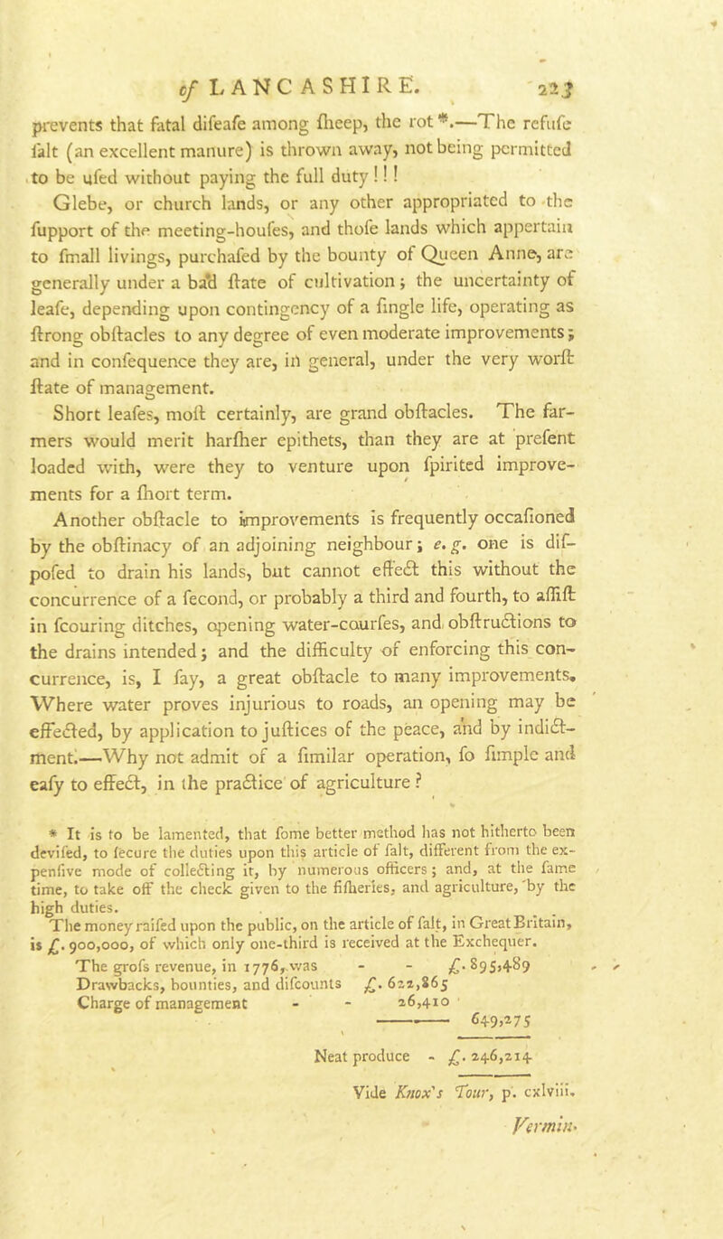 c/LANC ASHIRE. ^ 22J pi-events that fatal difeafe among flieep, the rot'**.—The refufe fait (an excellent manure) is thrown away, not being permitted .to be ufed without paying the full duty!!! Glebe, or church lands, or any other appropriated to .the fupport of the meeting-houfes, and thofe lands which appertain to fmall livings, purchafed by the bounty of Queen Anne, are generally under a ba*d ffate of cultivation; the uncertainty of leafe, depending upon contingency of a fingle life, operating as ftrong obitacles to any degree of even moderate improvements j and in confequence they are, in general, under the very worft ftate of management. O Short leafes, moll: certainly, are grand obftacles. The far- mers would merit harfher epithets, than they are at prefent loaded with, were they to venture upon fpirited improve- ments for a Ihort term. Another obftacle to improvements is frequently occafioned by the obftinacy of an adjoining neighbour; e, g. one is dif- pofed to drain his lands, but cannot effedl: this without the concurrence of a fecond, or probably a third and fourth, to affifl: in fcouring ditches, opening water-caurfes, and, obftru6Uons to the drains intended; and the difficulty of enforcing this con- currence, is, I fay, a great obftacle to many improvements* Where water proves injurious to roads, an opening may be effeifted, by application to juftices of the peace, and by indieft- menti—Why not admit of a fimilar operation, fo fimple and eafy to effedl, in the praftice of agriculture ? * It is to be lamented, that fome better method lias not hitherto been deviled, to lecure the duties upon tliis article of fait, different from the ex- penfive mode of colleffing it, by numerous officers; and, at tlie fame time, to take off the check given to the fifheries, and agriculture, 'by the high duties. The money raifed upon the public, on the article of fait, in GreatBrItaIn, is £. 900,000, of which only one-third is received at the Exchequer. The grofs revenue, in 1776,.was - - yC'^95>+^9 Drawbacks, bounties, and difeounts 622,865 Charge of management - - 26,410 649,275 Neat produce - £. 246,214 Vide Knox's Tour, p. cxlvili. Vermin^