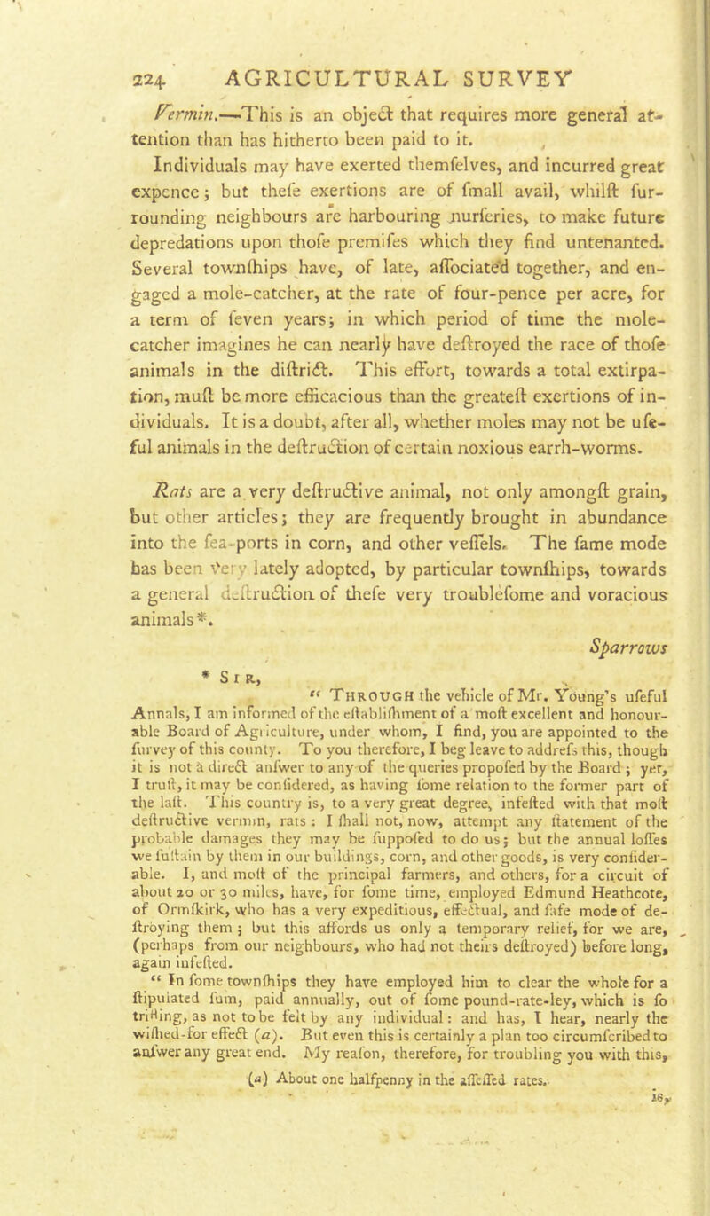 -This is an object that requires more general at- tention than has hitherto been paid to it. , Individuals may have exerted themfelves, and incurred great expence j but thel'e exertions are of fmall avail, whilft fur- rounding neighbours are harbouring nurferies, to make future depredations upon thofe premifes which tliey find untenantcd. Several townihips have, of late, afibciated together, and en- gaged a mole-catcher, at the rate of four-pence per acre, for a term of feven years; in which period of time the mole- catcher imagines he can nearly have deftroyed the race of thofe animals in the diftridf. This effort, towards a total extirpa- tion, mud be more efficacious than the greateft exertions of in- dividuals. It is a doubt, after all, whether moles may not be ufe- ful animals in the deftruction of certain noxious earrh-worms. Rtits are a very deftrudllve animal, not only amongft grain, but other articles j they are frequently brought in abundance into the fea-ports in corn, and other vellels. The fame mode has been \'ery lately adopted, by particular townihips, towards a general dcIlruiSlion of thefe very troublefome and voracious animals*. Sparrows ♦Sir, “ Through the vehicle of Mr. Young’s ufeful Annals, I am informed of tlic cflabliflunent of a moft excellent and honour- able Board of Agi lculture, under whom, I find, you are appointed to the furvey of this county. To you therefore, I beg leave to addrefs this, though it is notadirefl anfwer to any of the queries propofed by the Board ; yet, I truft, it may be conlidcrcd, as having I'ome relation to the former part of the lafi. This country is, to a very great degree, infefted with that moll deftrutlive vermin, rats : I lhall not, now, attempt any itatement of the probable damages they may be liippoTcd to do us; but the annual Ioffes we I'ullain by them in our buildings, corn, and other goods, is very confider- able. I, and moll of the principal farmers, and others, for a circuit of about ao or 30 milts, have, for fome time, employed Edmund Heathcote, of Ormlkirk, who has a very expeditious, effeiilual, and fate mode of de- ffroying them ; but this affords us only a temporary relief, for we are, (perhaps from our neighbours, who had not theirs deilroyed) before long, again infefted. “ In fome townihips they have employed him to clear the whole for a ftipuiated fum, paid annually, out of fome pound-rate-ley, which is fo trirting, as not tobe felt by any individual: and has, I hear, nearly the wiftied-for effeft («). But even this is certainly a plan too circumferibed to anfwer any great end. My reafon, therefore, for troubling you with this, (a) About one halfpenny in the affeffed rates.- *