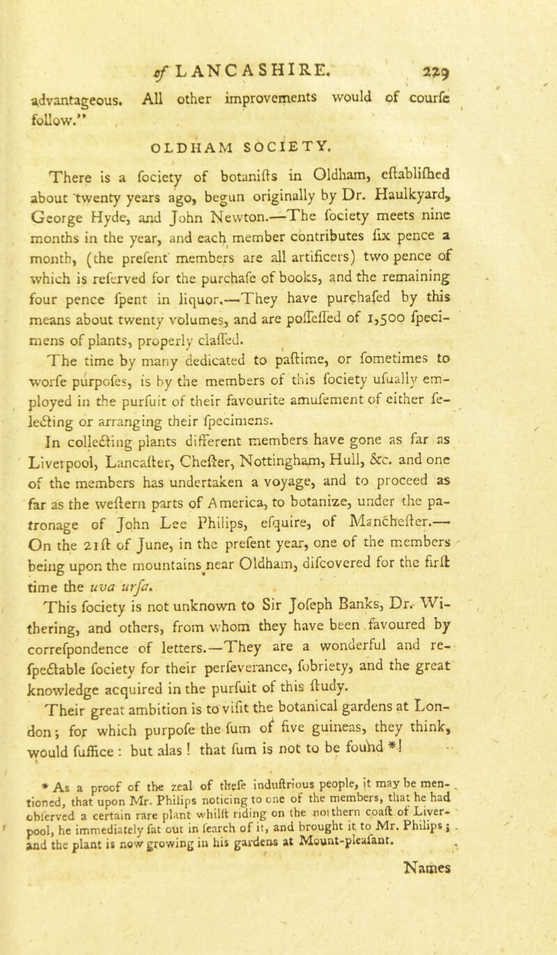 ^LANCASHIRE. 2319 advantageous. All other improvements would of courfc follow.” OLDHAM SOCIETY. There is a fociety of botanifts in Oldham, cllabliihed about twenty years ago, begun originally by Dr. Haulkyard, George Hyde, and John Newton.—The fociety meets nine months in the year, and each member contributes fix pence a month, (the prefent members are all artificers) two pence of which is referved for the purchafe of books, and the remaining four pence fpent in liquor.—They have purehafed by this means about twenty volumes, and are pofiefled of 1,500 fpeci- mens of plants, properly clalTed. The time by many dedicated to paftime, or fometimes to worfe piirpofes, is by the members of this fociety ufually em- ployed in the purfuit of their favourite amufement of either fe- ledting or arranging their fpecimens. In colIc£Hng plants different members have gone as far as Liverpool, Lancafter, Chefter, Nottingham, Hull, &c. and one of the members has undertaken a voyage, and to proceed as far as the weftern parts of America, to botanize, under the pa- tronage of John Lee Philips, efquire, of Manchefter.—— On the 21 ft of June, in the prefent year, one of the members being upon the mountains^near Oldham, difeovered for the firft time the uva urfa. This fociety is not unknown to Sir Jofeph Banks, Dr.- Wi- thering, and others, from whom they have been favoured by correfpondence of letters.—They are a wonderful and re- fpeftable fociety for their perfeverance, fobriety, and the great knowledge acquired in the purfuit of this ftudy. Their great ambition is to vifit the botanical gardens at Lon- don; for which purpofe the fum oJ five guineas, they think, would fuffice : but alas ! that fum is not to be fouhd *1 * As a proof of the zeal of thefe induftrious people, it may be men-, tioned, that upon Mr. Philips noticing to one of the members, that he had oblerved a certain rare plant whillt riding on the noithern coal! of Liver- pool, he immediately fat out in fearch of it, and brought it to Mr. Philips j . and the plant is now growing in his gardens at Mount-pleafant. Names