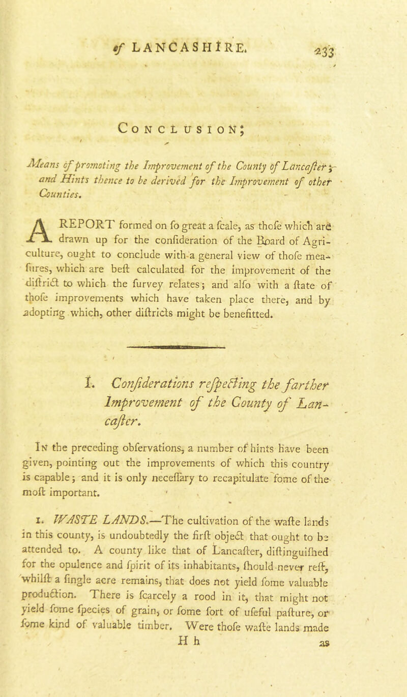 ^33- Conclusion; ' Aleans cf promoting the Improvement of the County of Lancafier y- and Hints thence to be derived for the hnprovement of other Counties. A RE PORT formed on fo great a fcale, as thofe whicli ard drawn up for the confideration of the Bpard of Agri- culture, ought to conclude with-a general view of thofe mea- fiires, which are beft calculated for the improvement of the tliftriil to which the furvey relates; and alfo with a ftate of tliofe improvements which have taken place there, and by adopting which, other diftrids might be benefitted. I. Confiderations refpeBing the farther Improvement of the County of Lan-- caftcr. In the preceding obfervations, a number of hints have been given, pointing out the improvements of which this country is capable; and it is only neceflary to recapitulate fome of the moft important. ' . I. WABTE LANDS.—The cultivation of the wafte lands in this county, is undoubtedly the firfl objed that ought to be attended to. A county like that of Lancafter, diftinguifhed for the opulence and fpirit of its inhabitants, fhould never reff, whilft a fingle acre remains, that does not yield fome valuable produdion. There is fcarcely a rood in it, that might not yield fome fpecies of grain, or fome fort of ufeful pafture, or ibme kind of valuable timber. Were thofe wafte lands made