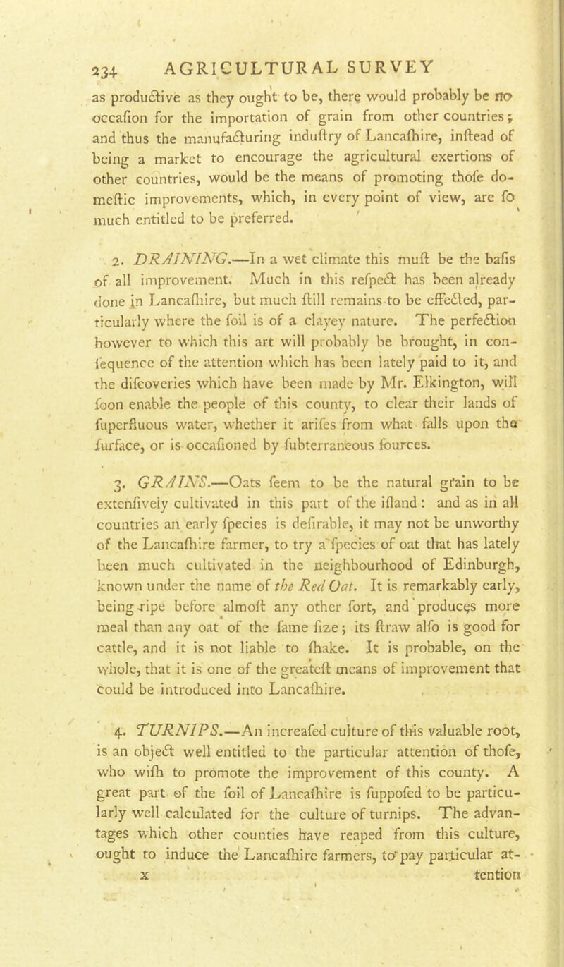 ( 234- AGRICULTURAL SURVEY as productive as they ought to be, therq would probably be no occafion for the importation of grain from other countries; and thus the manufacturing induftry of Lancafhire, inftead of being a market to encourage the agricultural exertions of other countries, would be the means of promoting thofe do- meftic improvements, which, in every point of view, are fo much entitled to be preferred. ' 2. DRAINING.—In a wet climate this muft be the bafis of all improvement. Much in this refpeCt has been already done in Lancafnire, but much flill remains to be effeCted, par- ticularly where the foil is of a clayey nature. The perfection however to which this art will probably be brought, in con- fequence of the attention which has been lately paid to it, and the difeoveries which have been made by Mr. Elkington, wjH foon enable the people of this county, to clear their lands of fuperfiuous water, whether it arifes from what falls upon tha furface, or is occafioned by fubterraneous fources. 3. GRAINS.—Oats feem to be the natural gi*ain to be extenfiveiy cultivated in this part of the ifland ; and as in all countries an early fpecies is defirable, it may not be unworthy of the Lancafhire farmer, to try a'fpecies of oat that has lately been much cultivated in the neighbourhood of Edinburgh, known under the name of thi Red Oat. It is remarkably early, being j'ipe before almoft any other fort, and produces more meal than any oat of the fame fize; its ftraw alfo is good for cattle, and it is not liable to fhake. It is probable, on the vyhole, that it is one of die greateft means of improvement that could be introduced into Lancafhire. 4. TURNIPS.—An increafed culture of tins valuable root, is an objeCl well entitled to the particular attention of thofe, who wifh to promote the improvement of this county. A great part of the foil of Lancafhire is fuppofed to be particu- larly well calculated for the culture of turnips. The advan- tages which other counties have reaped from this culture, * ought to induce the'Lancafhire farmers, to'pay particular at- •