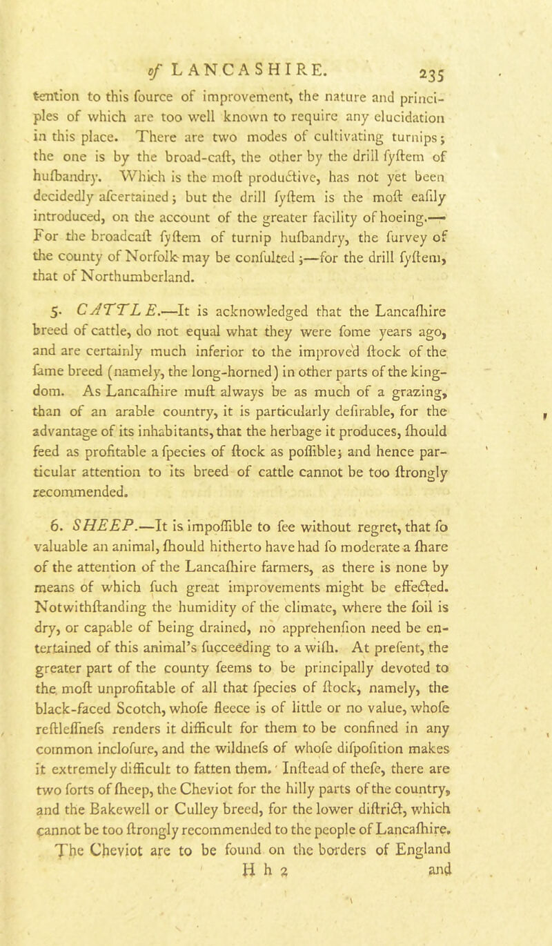 tention to this fource of improvement, the nature and princi- ples of which are too well known to require any elucidation in this place. There are two modes of cultivating turnips; the one is by the broad-caft, the other by the drill fyftem of hulbandry. Which is the moft produ6tive, has not yet been decidedly afcertained; but the drill fyftem is the moft eafily introduced, on the account of the greater facility of hoeing.— For tlie broadcaft fyftem of turnip hufbandry, the furvey of the county of Norfolk-may be confulted ;—for the drill fyftem, that of Northumberland. 5. CATTLE.—It is acknowledged that the Lancafliire breed of cattle, do not equal what they were fome years ago, and are certainly much inferior to the improve'd ftock of the lame breed (namely, the long-horned) in other parts of the king- dom. As Lancafliire muft always be as much of a grazing, than of an arable country, it is particularly defirable, for the advantage of its inhabitants, that the herbage it produces, fhould feed as profitable afpecies of ftock as poflible; and hence par- ticular attention to its breed of cattle cannot be too ftrongly recommended. 6. SHEEP.—It is Impoflible to fee without regret, that fo valuable an animal, ftiould hitherto have had fo moderate a (hare of the attention of the Lancafliire farmers, as there is none by means of which fuch great improvements might be effected. Notwithftanding the humidity of the climate, where the foil is dry, or capable of being drained, no apprehenfion need be en- tertained of this animal’s fucceeding to a wilh. At prefent, the greater part of the county feems to be principally devoted to the. moft unprofitable of all that fpecies of ftock, namely, the black-faced Scotch, whofe fleece is of little or no value, whofe reftleflhefs renders it difficult for them to be confined in any common inclofure, and the wildnefs of whofe difpofition makes it extremely difficult to fatten them.' Inftead of thefe, there are two forts of Iheep, the Cheviot for the hilly parts of the country, and the Bakewell or Culley breed, for the lower diftridl, which cannot be too ftrongly recommended to the people of Lancafliire, The Cheviot are to be found on the borders of England