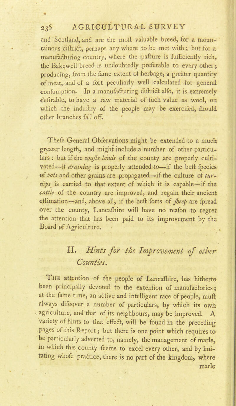 and Scotland, and are the moft valuable breed, for a moun- tainous diftridl, perhaps any -where to be met vi^ith ; but for a manufadluring country, where the pafture is fufficiently rich, the' Bakewell breed is undoubtedly preferable to every other; producing, from the fame extent of herbage, a greater quantity of meat, and of a fort peculiarly well calculated for general confumption. In a manufadluring diftridl alfo, it is extremely defirable, to have a raw material of fuch value as wool, on which the induftry of the people may be exercifed, ftiould other branches fall ofF. Thefe General Obfervations might be extended to a much greater length, and might include a number of other particu- lars ; but if the vjajie lands of the county are properly culti- vated—if draining is properly attended to—if the beft fpecies of bats and other grains are propagated—if the culture of tur- nips^ is carried to that extent of which it is capable—if the cattle of the country are improved, and regain their ancient eftimatiori—and, above all, if the beft forts of Jheep are fpread over the county, Lancafhire will have no reafon to regret the attention that has been paid to its improvement by the Board of Agriculture. II. Hints for the Improvement of other Counties. The attention of the people of Lancafhire, has hitherto been principally devoted to the extenfion of manufactories j at the fame time, an acti ve and intelligent race of people, muft always difcQver, a number of particulars, by which its own agriculture, and that oHts rieighbours, may be .improved. A variety of hints to that effect, will be found in the preceding pages of this Report; but there is one point which requires to be particularly adverted to, namely, the management of marie, in wliich this county feems to excel every other, and by imi- tating whofe practice, there is no part of the kingdom, where marie