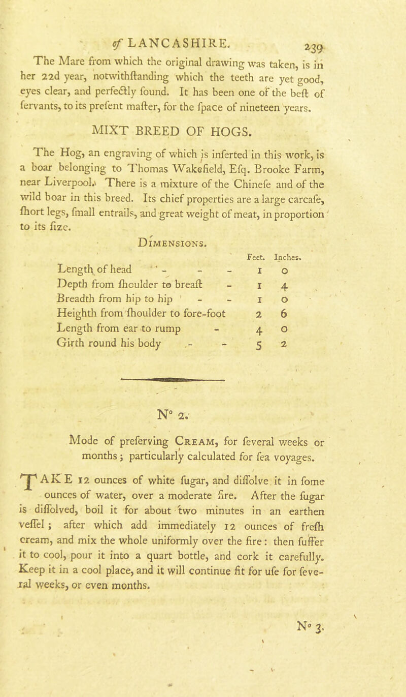 The Mare from which the original drawing was taken, is in her 22d year, notwithftanding which the teeth are yet good, eyes clear, and perfedlly found. It has been one of the beft of fervants, to its prefent mafter, for the fpace of nineteen 'years. iMIXT BREED OF HOGS. The Hog, an engraving of which is inferted In this work. Is a boar belonging to Thomas Wakefield, Efq. Brooke Farm, near Liverpool.' There is a mixture of the Chinefe and of the wild boar in this breed. Its chief properties are a large carcafe, fhort legs, fmall entrails, and great weight of meat, in proportion' to its fize. Dimensions. Length of head ' ’ - Depth from fhoulder to breaft Breadth from hip to hip ' Heighth from fhoulder to fore-foot Length from ear to rump Girth round his body ' _ N“ 2. Mode of preferving Cream, for feveral v/eeks or months; particularly calculated for fea voyages. / T AKE 12 ounces of w'hite fugar, and diffolve it in fome ounces of water, over a moderate fire. After the fugar is dilTolved, boil it for about 'two minutes in an earthen veflel ; after which add immediately 12 ounces of frefli cream, and mix the whole uniformly over the fire: then fufer it to cool, pour it into a quart bottle, and cork it carefully. Keep it in a cool place, and it will continue fit for ufe for feve- ral weeks, or even months. Feet. Inches. I O I 4 1 o 2 6 4 o 5 2 N» 3. \ t