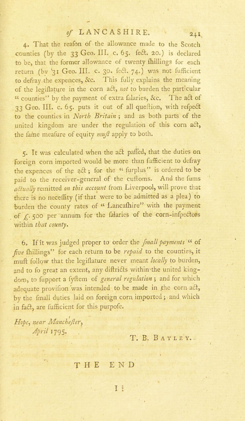 4. That the reafon of the allowance made to the Scotch counties (by the 33 Geo. III. c. 65. feiSI. 20.) is declared to be, that the former allowance of twenty {hillings for each return (bv '31 Geo. III. c. 30. fe£I. 74.) was not fufBcient to defray the expences, &c. This fully explains the meaning of the legiflature in the corn aft, Jiot to burden the particular “ counties” by the payment of extra falaries, &c, 7'he aft of 33 Geo. III. c. 65. puts it out of all queftion, with refpeft to the counties in Norih Britain ; and as both parts of the united kingdom are under the regulation of this corn aft, the fame meafure of equity muji apply to both. 5. It was calculated when the aft paffed, that the duties on foreign corn imported would be more than fufficient to defray the expences of the aft ; for the “ furplus” is ordered to be paid to the receiver-general of the cuftoms. And the fums actually remitted on this account from Liverpool, will prove that there is no neceffity (if that were to be admitted as a plea) to burden the county rates of “ Lancafhire” with the payment of 500 per annum for the falaries of the corn-infpeftoFS within that county. 6, If it was judged proper to order the /mail payments “ of Jive {hillings” for each return to be repaid to the counties, it muft follow that the legiflature never meant locally to burden, and to fo great an extent, any diftrifts within'the united king- dom, to fupport a fyftem of general regulation ; and for v/hich adequate provifion 'was intended to be made in ;the corn a6f, by the fmall duties laid on foreign corn imported j ■ and which in faft, are fufficient for this purpofe. / Hopc^ near Manchejier-^ Jpril 1795. T. B. B A Y L E Y. end' I :