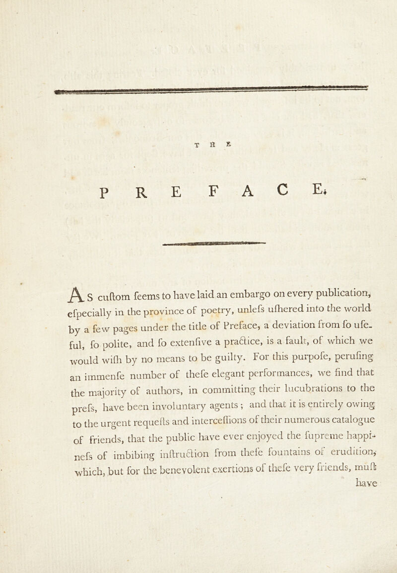 THE A S cuftom feems to have laid an embargo on every publication, efpecially in the province of poetry, unlefs ufhered into the world by a few pages under the title of Preface, a deviation from fo ufe. ful, fo polite, and fo extenfive a practice, is a fault, of which we would wifh by no means to be guilty. For this purpofe, perufing an immenfe number of thefe elegant performances, we find that the majority of authors, in committing their lucubrations to the prefs, have been involuntary agents ; and that it is entirely owing to the urgent requefts and interceffions of their numerous catalogue of friends, that the public have ever enjoyed the fupreme happi- nefs of imbibing inftruflion from thefe fountains or erudition,- which, but for the benevolent exertions of thefe very friends, muff have