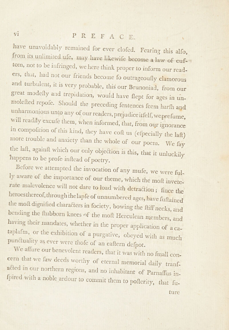 ^ ^ XL, have unavoidably remained for ever clofed. Fearing this alfo, from its unlimited ufe, may have hkewife become a law of cuf- torn, not to be infringed, we here think proper to inform our read- ei5> th u% had not our friends become fo outrageoufiy clamorous and turbulent, it is very probable, this our Brunoniad, from our great modefty and trepidation, would have flept for ages in u'n- moieued repofe. Should the preceding fentences feem harlh and urmarmomous unto any of our readers, prejudice itfelf,weprefume ?-iH rca^ excufe them, when informed, that, from our ignoi ale m compofition of this kind, they have cod us (Specially the lad) more trouble and anxiety than the whole of our poem. We fay the lad, againd which our only objection is this, that it unluckily happens to be profe indead of poetry. 7 Before we attempted the invocation of any mufe, we were ful- ly aware of the importance of our theme, which the mod invete- rate malevolence will not dare to load with detraction • fince the heroes thereof, through thelapfe of unnumbered ages, have fudained die mod dignified characters in fociety, bowing the did necks, and bending the dubborn knees of the mod Herculean members’ nd having their mandates, whether in the proper application of *a ca- taplafm, or the exhibition of a purgative, obeyed with as much punctuality as ever were thofe of an eadern defpot. WC alr“re our benevolent readers, that it was with no fmall con- cern^ that we raw deeds worthy of eternal memorial daily tranf- afled in our northern regions, and no inhabitant of ParnalTus in- Iptreu with a noble ardour to commit them to poller,ty, that ft,. ture