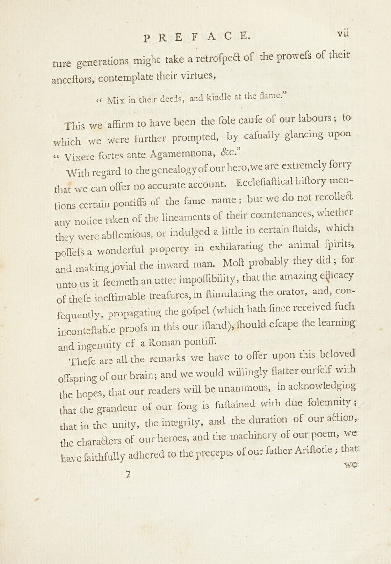 ture generations might take a retrofpea of the prowefs of their anceftors, contemplate their virtues, “ Mix in their deeds, and kindle at the flame. This we affirm to have been the foie caufe of our labours; to which we were further prompted, by calually glancing upon « Vixere fortes ante Agamemnona, &c.” With regard to the genealogy of our hero,we are extremely foiiy that we can offer no accurate account. Ecclefiaftical hiftory men- tions certain pontiffs of the fame name ; but we cio not recollect any notice taken of the lineaments of their countenances, whether ‘they were abftemious, or indulged a little in certain fluids, which poffefs a wonderful property in exhilarating the animal fpints, and making jovial the inward man. Moft probably they did ; for unto us it feemeth an utter impoffibility, that the amazing eficacy of thefe ineftimable treafures, in ftimulating the orator, and, con- fequently, propagating the gofpel (which hath fince received luch inconteftable proofs in this our ffiand), fnould efcape the learning and ingenuity of a Roman poutiff. Thefe are all the remarks we have to offer upon this beloved offspring of our brain; and we would willingly flatter ourfelf with the hopes, that our readers will be unanimous, in acknowledging that the grandeur of our fong is fuftained with due folemnity; that in the unity, the integrity, and the duration of our action,, the characters of our heroes, and the machinery of our poem, we have faithfully adhered to the precepts of our father Anftotle; that