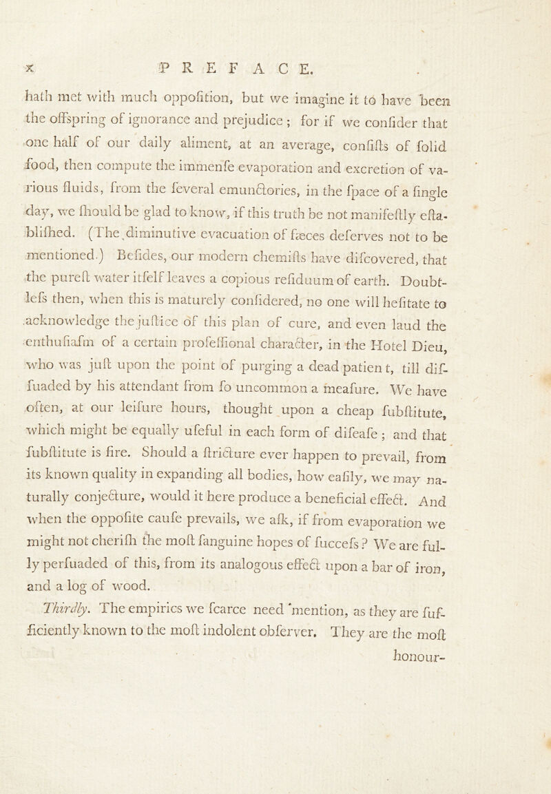 hath met with much opposition, but we imagine it to have been the offspring of ignorance and prejudice ; for if we confider that one half of our daily aliment, at an average, confifts of folid food, then compute the immenfe evaporation and excretion of va- rious fluids, from the feveral emunctories, in the fpace of a fingle day, we ffiould be glad to know, if this truth be not manifeftly efta- blilhed. (The,diminutive evacuation of faeces deferves not to be mentioned ) Befides, our modern chemifts have difcovered, that the pureff water itfelf leaves a copious reflduumof earth. Doubt- lefs then, when this is maturely confidered, no one will hefitate to .acknowledge the juftice of this plan of cure, and even laud the ■ enthufiafm of a certain profeffional chara&er, in the Hotel Dieu, who was juft upon the point of purging a dead patien t, till dif- fuaded by his attendant from fo uncommon a meafure. We have often, at our leifure hours, thought upon a cheap fubftitute, which might be equally ufeful in each form of difeafe ; and that fubftitute is fire. Should a ftricture ever happen to prevail, from its known quality in expanding all bodies, how eafily, we may na- turally conjecture, would it here produce a beneficial effeft. And when the oppofite caufe prevails, we afk, if from evaporation we might not cherifh the moft fanguine hopes of fuccefs ? We are ful- ly perfuaded of this, from its analogous effeft upon a bar of iron, and a log of -wood. Thirdly. The empirics we fcarce need mention, as they are fuf- ficiently known to the moft indolent obferver. T hey are the moft honour-