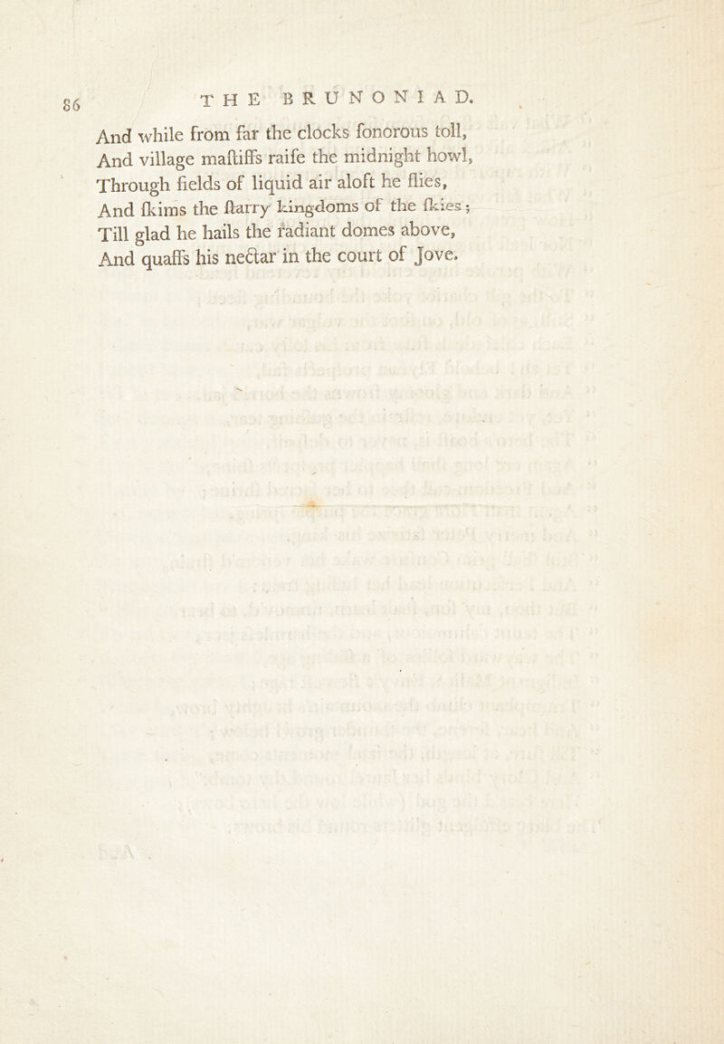 THE B R U N O N I A D. And while from far the clocks foncrous toll, And village maftiffs raife the midnight howl, Through fields of liquid air aloft he flies, And fkims the ftarry kingdoms of the fkies; Till glad he hails the radiant domes above, And quaffs his ne&ar in the court of Jove.