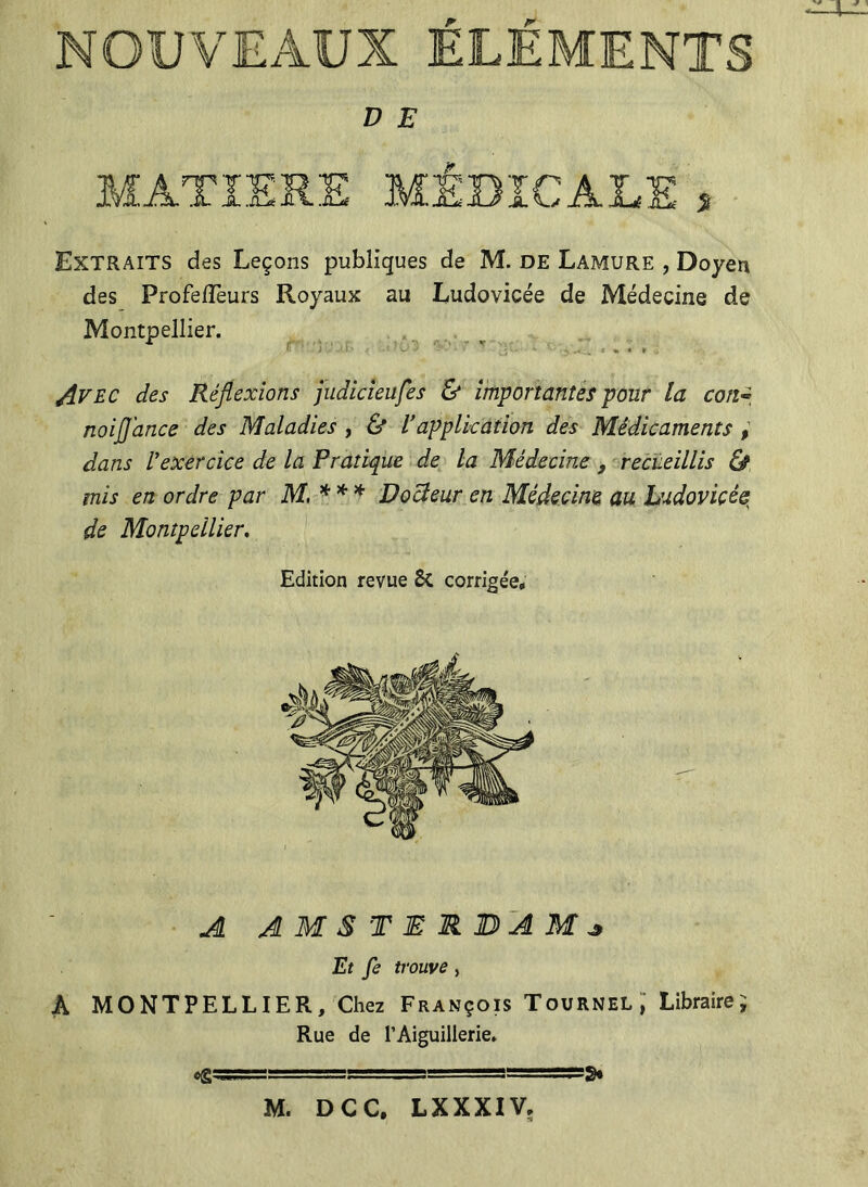 NOUVEAUX ELEMENTS D E MATIERE MÉDICALE * Extraits des Leçons publiques de M. de Lamure , Doyen des ProfelTeurs Royaux au Ludovicée de Médecine de Montpellier. r r ■ v ..... Avec des Réflexions judicieufes & importantes pour la coii~ noiflj'ance des Maladies , & l’application des Médicaments , dans l’exercice de la Pratique de la Médecine , recueillis & mis en ordre par M, *** Docîeur en Médecine au Ludovicée de Montpellier. Edition revue St corrigée. AL A M S T E M JD A Af ^ Et fe trouve, A MONTPELLIER, Chez François Tournel,' Libraire; Rue de l’Aiguillerie. «gg5S=. ==g= ====g=gg3> M. DCC, LXXXIV,