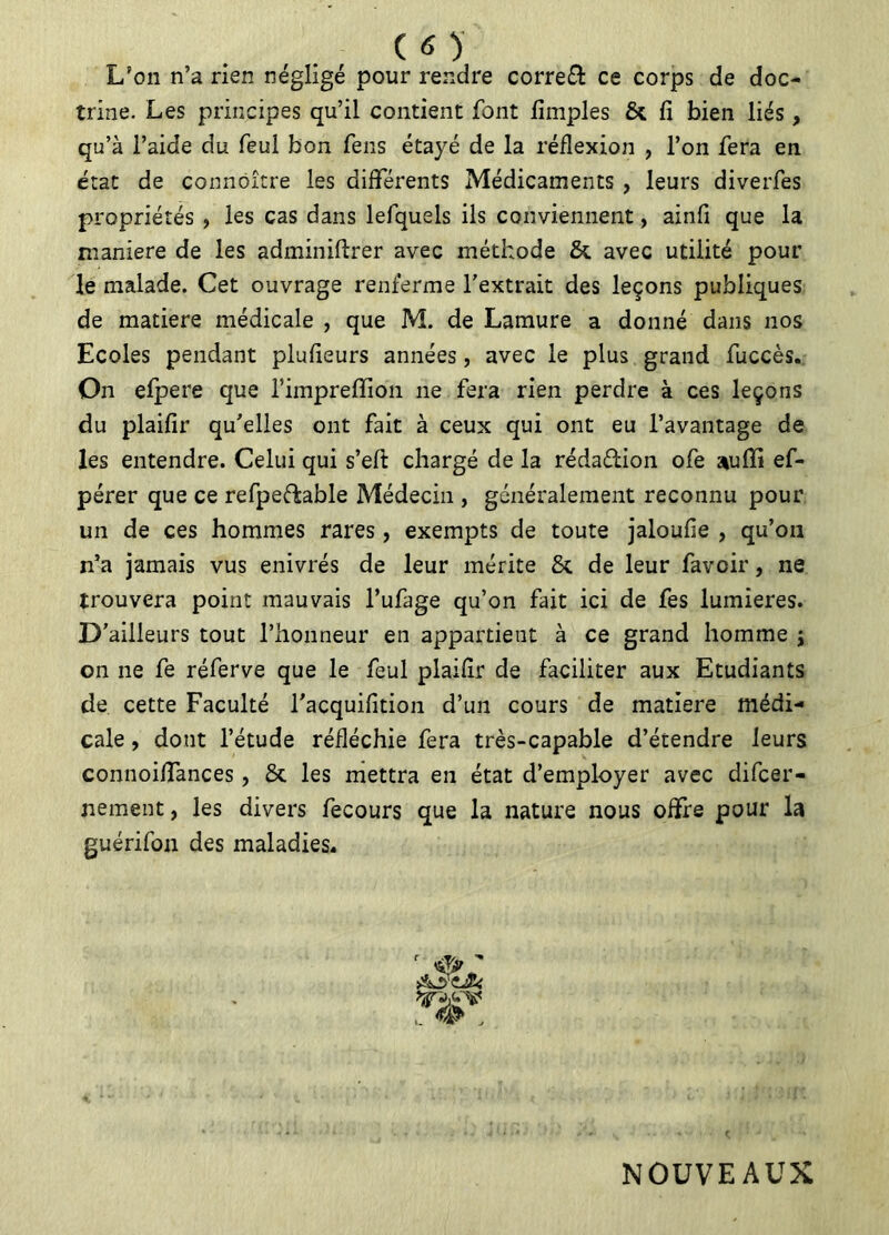 L’on n’a rien négligé pour rendre correft ce corps de doc- trine. Les principes qu’il contient font fimples & fi bien liés, qu’à l’aide du feul bon fens étayé de la réflexion , l’on fera en état de connoître les differents Médicaments , leurs diverfes propriétés ? les cas dans lefquels ils conviennent, ainfi que la manière de les adminiftrer avec méthode &. avec utilité pour le malade. Cet ouvrage renferme l’extrait des leçons publiques de matière médicale , que M. de Lamure a donné dans nos Ecoles pendant plufieurs années, avec le plus grand fuccès. On efpere que fimpreffion ne fera rien perdre à ces leçons du plaifir qu’elles ont fait à ceux qui ont eu l’avantage de les entendre. Celui qui s’efi: chargé de la réda&ion ofe auffi ef- pérer que ce refpefkable Médecin , généralement reconnu pour un de ces hommes rares, exempts de toute jaloufie , qu’on n’a jamais vus enivrés de leur mérite 6c de leur favoir, ne trouvera point mauvais l’ufage qu’on fait ici de fes lumières. D’ailleurs tout l’honneur en appartient à ce grand homme j on ne fe réferve que le feul plaifir de faciliter aux Etudiants de cette Faculté l’acquifition d’un cours de matière médi- cale , dont l’étude réfléchie fera très-capable d’étendre leurs connoiiïances, & les mettra en état d’employer avec difcer- nement, les divers fecours que la nature nous offre pour la guérifon des maladies. NOUVEAUX