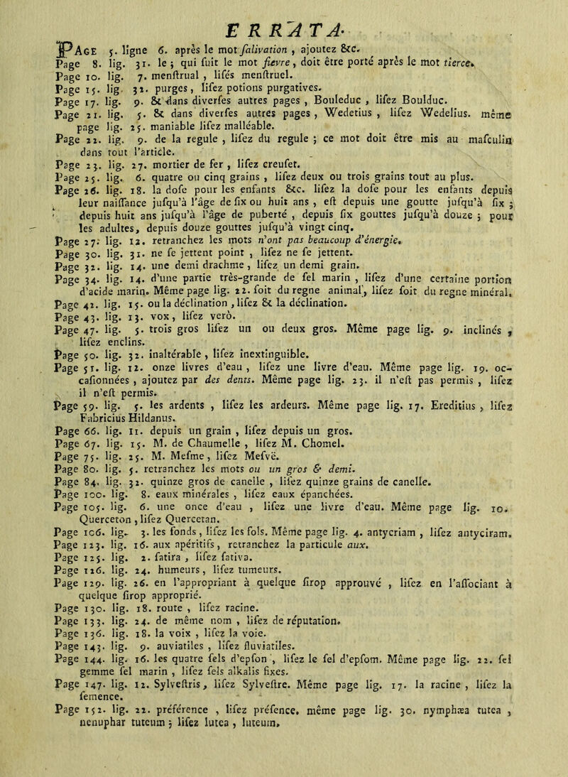 ERRATA- ]pAGE j. ligne 6. après le mot falivation , ajoutez &c. Page 8. üg. 31. le ; qui fuit le mot fievre , doit être porté après le mot tierce. Page 10. lig. 7. menftrual , lifés menftruel. Page 15. üg 32. purges, lifez potions purgatives. Page 17. lig. 9. St -dans diverfes autres pages , Bouleduc , lifez Boulduc. Page n. lig. j. & dans diverfes autres pages, Wedetius , lifez Wedelius. même page lig. 25. maniable lifez malléable. Page 22. lig. 9. de la régulé , lifez du régulé ; ce mot doit être mis au mafculin dans tout l’article. Page 2 3. lig. 27. mortier de fer , lifez creufet. Page 25. lig. 6. quatre ou cinq grains , lifez deux ou trois grains tout au plus. Page 26. lig. 18. la dofe pour les enfants 8tc. lifez la dofe pour les enfants depuis leur naiffance jufqu’à l’âge de fix ou huit ans , eft depuis une goutte jufqu’à fix ; depuis huit ans jufqu’à l’âge de puberté , depuis fix gouttes jufqu’à douze ; pour les adultes, depuis douze gouttes jufqu’à vingt cinq. Page 27. lig. 12. retranchez les mots n’ont pas beaucoup d'énergie. Page 30. lig. 31. ne fe jettent point , lifez ne fe jettent. Page 32. üg. 14. une demi drachme, lifez un demi grain. Page 34. üg. 14. d’une partie très-grande de fel marin , lifez d’une certaine portion d’acide marin. Même page lig. 2Z.foit du régné animal], lifez foit du régné minéral. Page 42. lig. 15. ou la déclination , lifez St la déclination. Page 43. lig. 13. vox, lifez verô. Page 47. lig. s- trois gros lifez uti ou deux gros. Même page lig. 9. inclinés , lifez enclins. Page jo. lig. 32. inaltérable, lifez inextinguible. Page jr. lig. 12. onze livres d’eau, lifez une livre d’eau. Même page lig. 19. oc- cafionnées , ajoutez par des dents. Même page lig. 23. il n’eft pas permis , lifez il n’eft permis. Page j9. lig. j. les ardents , lifez les ardeurs. Même page lig. 17. Ereditius , lifez Fabricius Hildanus. Page 66. lig. n. depuis un grain , lifez depuis un gros. Page 67. lig. ij. M. de Chaumelle , lifez M. Chomel. Page 7j. lig. 2j. M. Mefme, lifez Mefvë. Page 80. lig. j. retranchez les mots ou un gros & demi. Page 84. lig. 32. quinze gros de canelle , lifez quinze grains de canelle. Page 100. lig. 8. eaux minérales , lifez eaux épanchées. Page ioj. üg. 6. une once d’eau , lifez une livre d’eau. Même page lig. 10, Querceton , lifez Quercetan. Page ic6. lig- 3. les fonds, liiez les fols. Même page lig. 4. antycriam , lifez antyciratn. Page 123. lig. 16. aux apéritifs, retranchez la particule aux. Page 12j. lig. 2. fatira , lifez fativa. Page 126. lig. 24. humeurs, lifez tumeurs. Page 129. lig. 26. en l’appropriant à quelque fîrop approuvé , lifez en l’aflociant à quelque firop approprié. Page 13c. lig. 18. route , lifez racine. Page 133. lig. 24. de même nom , lifez de réputation. Page 136. lig. 18. la voix , lifez la voie. Page 143. lig. 9. auviatiles , lifez fluviatiîes. Page 144. lig. 16. les quatre fels d’epfon , lifez le fel d’epfom. Même page lig. 22. fel gemme fel marin , lifez fels alkalis fixes. Page 147. lig. 12. Sylveftris, lifez Sylveftre. Même page lig. 17. la racine, lifez la femence. Page ij2. lig. 22. préférence , lifez préfencc. même page lig. 30. nymphæa tutea , nénuphar tuteiun 3 lifez lutea , lutemn.