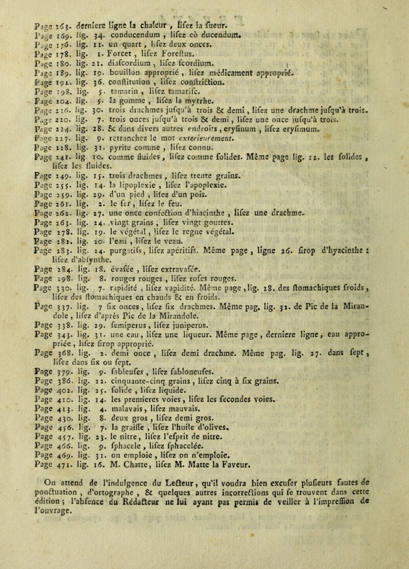 Page 163. derniere ligne la chaleur , lifez la Tueur. Page i<5p. fig. 54. conducendum , lifez co ducendum. P;.ge 1 r<5. lig. 11. un quart, lifez deux onces. Page 178. lig. 1. Forcer , lifez Foreftus. Page 180. lig. zi. diafcordium , lifez fcordimn. Page 189. lig. 19. bouillon approprié, lifez médicament approprié. Page 191. lig. 36. conftitution , lifez conltriCtion. Page 198. lig. J- tamarin , lifez tamarifc. Pige 104. lig- $■ la gomme , lifez la myrrhe. Page zi 6. lig. jo. trois drachmes jufqu’à trois 8c demi, lifez une drachme jufqu’à trois. Page 220. lig. 7. trois onces jufqu’à trois Sc demi, lifez une once jufqu’à trois. Page 224. lig. 28. Se dans divers autres endroits , eryfinum , lifez eryfimum. Page 227. lig. 9. retranchez le mot extérieurement. Page 228. lig. 31. pyrite comme, lifez connu. Page X4r. lig 10. comme fluides, lifez comme folides. Même page lig. 12. les folidcs , lifez les fluides. Page 249. lig. 15. trois drachmes , lifez trente grains. Page 255. lig. 14. la Apoplexie , lifez l’apoplexie. Page 259. lig. 29. d’un pied , lifez d’un pois. Page 26t. lig. 2. le fer, lifez le feu. Page 262. lig. 27. une once confection d’hiacinthe , lifez une drachme- Page 263. lig. 24. vingt grains, lifez vingt gouttes. Page 278. lig. 19. le végétal, lifez le régné végétal. Page 281. lig- 20. l’eau , lifez le veau. Page 283. lig. 24. purgatifs, lifez apéritifs. Même page, ligne 26. firop d’hyacinthe t lifez d’ablynthe. Page 284. lig. 18. évafée , lifez extravafc'e. Page 298. lig. 8. rouges rouges , lifez rofes rouges. Page 330. lig. 7. rapidité , lifez vapidité. Même page ,lig. 18. des flomachiques froids , lifez des flomachiques en chauds 8c en froids. Page 3 37- lig* 7 fix onces, lifez fix drachmes. Même pag. lig. 32. de Pic de la Miran- dole , lifez d’après Pic de la Mirandole. Page 338. lig. 29. femiperus, lifez juniperus. Page 343» lig* 31 • une eau, lifez une liqueur. Même page , dernicre ligne, eau appro- priée , lifez firop approprié. Page 368. lig. 2. demi once, lifez demi drachme. Même pag. lig. 27. dans fept, lifez dans fix ou fept. Page 379. lig. 9. fableufes , lifez fabloneufes. Page 386. lig. 22. cinquante-cinq grains, lifez cinq à fix grains. Page 402. lig. 2 j. folide , lifez liquide. Page 410. lig. 14. les premières voies, lifez les fécondés voies. Page 413. lig. 4. malavais, lifez mauvais. Page 430. lig. 8. deux gros , lifez demi gros. Page 456. lig. 7. la graiffe , lifez l’huile d’olives. Page 457. lig. 23. le nitre, lifez l’efprit de nitre. Page 466. lig. 9. fphacele, lifez fphacelée. Page 469. lig. 31. on emploie, lifez on n’emploie. Page 471. lig. 16. M. Chatte, lifez M. Matte la Faveur. On attend de l’indulgence du LeCteur, qu’il voudra bien exeufer plufieurs fautes de ponctuation , d’ortographe , 8c quelques autres incorrections qui fe trouvent dans cette édition ; l’abfence du Rédafteur ne lui ayant pas permis de veiller à l’impreflion de l’ouvrage.