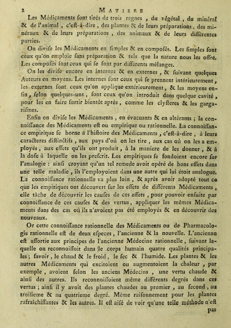 Les Médicaments font tirés de trois régnés , du végétal , du minerai 8t de l'animal , c’eft-à-dire , des plantes Si de leurs préparations, des mi- néraux Si de leurs préparations , des animaux Si de leurs différentes parties. On divife les Médicaments en fimples Si en compofés. Les fimples font ceux qu’on emploie fans préparation Si tels que la nature nous les offre. Les compofés font ceux qui fe font par différents mélanges. On les divife encore en internes St en externes , Si fuivant quelques Auteurs en moyens. Les internes font ceux qui fe prennent intérieurement, les externes font ceux qu’on applique extérieurement, St les moyens en- fin , félon quelques-uns , font ceux qu’on introduit dans quelque cavité , pour les en faire fortir bientôt après , comme les clyfteres 8t les garga- rifmes. Enfin on divife les Médicaments , en évacuants St en altérants ; la con- noiflance des Médicaments eft ou empirique ou rationnelle. La connoifTan- ce empirique fe borne à l’hiftoire des Médicaments , c’eft-à-dire , à leurs cara&eres diftinétifs , aux pays d’où on les tire , aux cas où on les a em- ployés , aux effets qu’ils ont produit , à la maniéré de les donner , St à là dofe à laquelle on les prefcrit. Les empiriques fe fondoient encore fur l'analogie : ainfi croyant qu’un tel remede avoit opéré de bons effets dans une telle maladie , ils l’employoient dans une autre qui lui étoit analogue. La connoifTance rationnelle va plus loin , St après avoir adopté tout ce que les empiriques ont découvert fur les effets de différents Médicaments , elle tâche de découvrir les caufes de ces effets , pour pouvoir enfuite par connoifTance de ces caufes St des vertus, appliquer les mêmes Médica- ments dans des cas où ils n’avoient pas été employés 8t en découvrir des nouveaux. Or cette connoifTance rationnelle des Médicaments ou de Pharmacolo- gie rationnelle eft de deux efpeces, l’ancienne 8t la nouvelle. L’ancienne eft afTortie aux principes de l’ancienne Médecine rationnelle , fuivant la- quelle on reconnoiffoit dans 'le corps humain quatre qualités principa- les ; favoir , le chaud St le froid , le fec 8t l’humide. Les plantes 8t les autres Médicaments qui excitoient ou augmentoient la chaleur , par exemple , avoient félon les anciens Médecins , une vertu chaude 8t ainfi des autres. Ils reconnoifToient même différents degrés dans ces vertus ; ainfi il y avoit des plantes chaudes au premier , au fécond , au troifieme 8t au quatrième degré. Même raifonnemen.t pour les plantes rafraîchiiïantes Si les autres. Il eft aifé de voir qu’une telle méthode n’eft pas