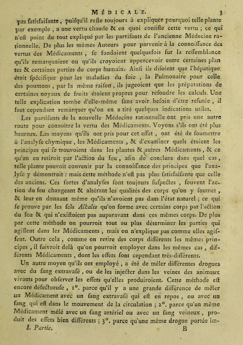 ^sas fatisfaifante, puifqu’il refte toujours à expliquer pourquoi telle plante par exemple , a une vertu chaude & en quoi confifte cette vertu ; ce qui ïî’eft point du tout expliqué par les parafants de l'ancienne Médecine ra- tionnelle. De plus les mêmes Auteurs pour parvenir à la connoiffance des vertus des Médicaments , fe fondoient quelquefois fur la relTemblance qu’ils remarquoient ou qu’ils croyoient appercevoir entre certaines plan tes & certaines parties du corps humain. Ainfi ils difoient que 1 hépatique étoit fpécifique pour les maladies du foie , la Pulmonaire pour celle des poumons , par la même raifotf, ils jugeoient que les préparations de certaines noyaux de fruits étoient propres pour réfoudre les calculs. Une telle explication tombe d’elle-même fans avoir befoin d’être refutee , il faut cependant remarquer qu’on en a tiré quelques indications utiles. Les partifants de la nouvelle Médecine rationnelle ont pris une autre route pour connoître la vertu des Médicaments. Voyons s’ils ont été plus heureux. Les moyens qu’ils ont pris pour cet effet , ont été de foiimettre à l’analyfe chymique , les Médicaments , Sc d’examiner quels étoient les principes qui fe trouvoient dans les plantes St autres Médicaments , S>t ce qu’on en retiroit par i’aéfion du feu , afin de conclure dans quel cas , telle plante pouvoit convenir par la connoiflance des principes que l’ana- îyfe y démontroit : mais cette méthode n’eft pas plus fatisfaifante que celle des anciens. Ces fortes d’analyfes font toujours fufpedfes , fouvent l’acv tion du feu changeant St altérant les qualités des corps qu’on y foumet , St leur en donnant même qu’ils n’avoient pas dans l’état naturel ; ce qui fe prouve par les fels Alhalis qu’on forme avec certains corps par l’adlion du feu St qui n’exiftoient pas auparavant dans ces mêmes corps. De plus par cette méthode on pourrait tout au plus déterminer les parties qui agiffent dans les Médicaments , mais ou n’explique pas comme elles agif- fent. Outre cela , comme on retire des corps différents les mêmes prin- cipes , il fuivroit delà qu’on pourroit employer dans les mêmes cas , dif- férents Médicaments , dont les effets font cependant très-différents. Un autre moyen qu’ils ont employé , a été de mêler différentes drogues avec du fang extravafé , ou de les injedter dans les veines des animaux vivants pour obferver les effets qu’elles produiraient. Cette méthode eft encore défedfueufe , i°. parce qu’il y a une grande différence de mêler un Médicament avec un fang extravafé qui eft en repos , ou avec un fang qui eft dans le mouvement de la circulation ; 2,0. parce qu’un même Médicament mêlé avec un fang artériel ou avec un fang veineux , pro~ duit des effets bien différents ; 30. parce qu’une même drogue portée im- I. Partie. B
