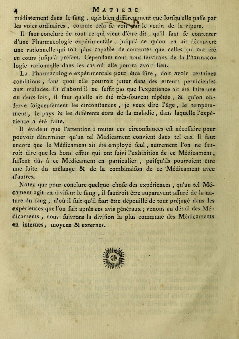 médiatement dans le fang , agit bien différemment que lorfqu’elle paffe par les voies ordinaires , comme cela fe Toîî^y-ar le venin de la vipere. Il faut conclure de tout ce qui vient d’érre dit , qu’il faut fe contenter d’une Pharmacologie expérimentale , jufqu’à ce qu’on en ait découvert une rationnelle qui foit plus capable de contenter que celles qui ont été en cours jufqu’à préfent. Cependant nous nous fervirons de la Pharmaco- logie rationnelle dans les cas où elle pourra avoir lieu. La Pharmacologie expérimentale pour être fûre , doit avoir certaines conditions , fans quoi elle pourroit jetter dans des erreurs pernicieuses aux malades. Et d’abord il ne fuffit pas que l’expérience ait été faite une ou deux fois , il faut qu'elle ait été très-fouvent répétée , ÔC qu’on ob- ftrve foigneufement les circonftances , je veux dire l’âge , le tempéra- ment , le pays &. les différents états de la maladie , dans laquelle l’expé- rience a été faite. Il évident que l’attention à toutes ces circonftances eft néceffaire pour pouvoir déterminer qu’un tel Médicament convient dans tel cas. Il faut encore que le Médicament ait été employé feul , autrement l’on ne fau- roit dire que les bons effets qui ont fuivi l’exhibition de ce Médicament, fuffent dûs à ce Médicament en particulier , puifqu’ils pourroient être une fuite du mélange Si de la combinaifon de ce Médicament avec d’autres. Notez que pour conclure quelque chofe des expériences , qu’un tel Mé- cament agit en divifant le fang , il faudroit être auparavant affuré de la na- ture du fang ; d’où il fuit qu’il faut être dépouillé de tout préjugé dans les expériences que l’on fait après ces avis généraux ; venons au détail des Mé- dicaments , nous fuivrons la divifion la plus commune des Médicaments en internes, moyens & externes.